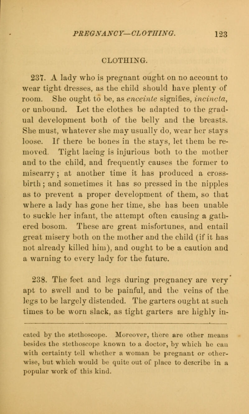 CLOTHING. 237. A lady who is pregnant ought on no account to wear tight dresses, as the child should have plenty of room. She ought to be, as enceinte signifies, incincta, or unbound. Let the clothes be adapted to the grad- ual development both of the belly and the breasts. She must, whatever she may usually do, wear her stays loose. If there be bones in the stays, let them be re- moved. Tight lacing is injurious both to the mother and to the child, and frequently causes the former to miscarry; at another time it has produced a cross- birth; and sometimes it has so pressed in the nipples as to prevent a proper development of them, so that where a lady has gone her time, she has been unable to suckle her infant, the attempt often causing a gath- ered bosom. These are great misfortunes, and entail great misery both on the mother and the child (if it has not already killed him), and ought to be a caution and a warning to every lady for the future. 238. The feet and legs during pregnancy are very apt to swell and to be painful, and the veins of the legs to be largely distended. The garters ought at such times to be worn slack, as tight garters are highly in- dited by the stethoscope. Moreover, there are other means besides the stethoscope known to a doctor, by which ho can with certainty tell whether a woman be pregnant or other- wise, but which would be quite out of place to describe in a popular work of this kind.