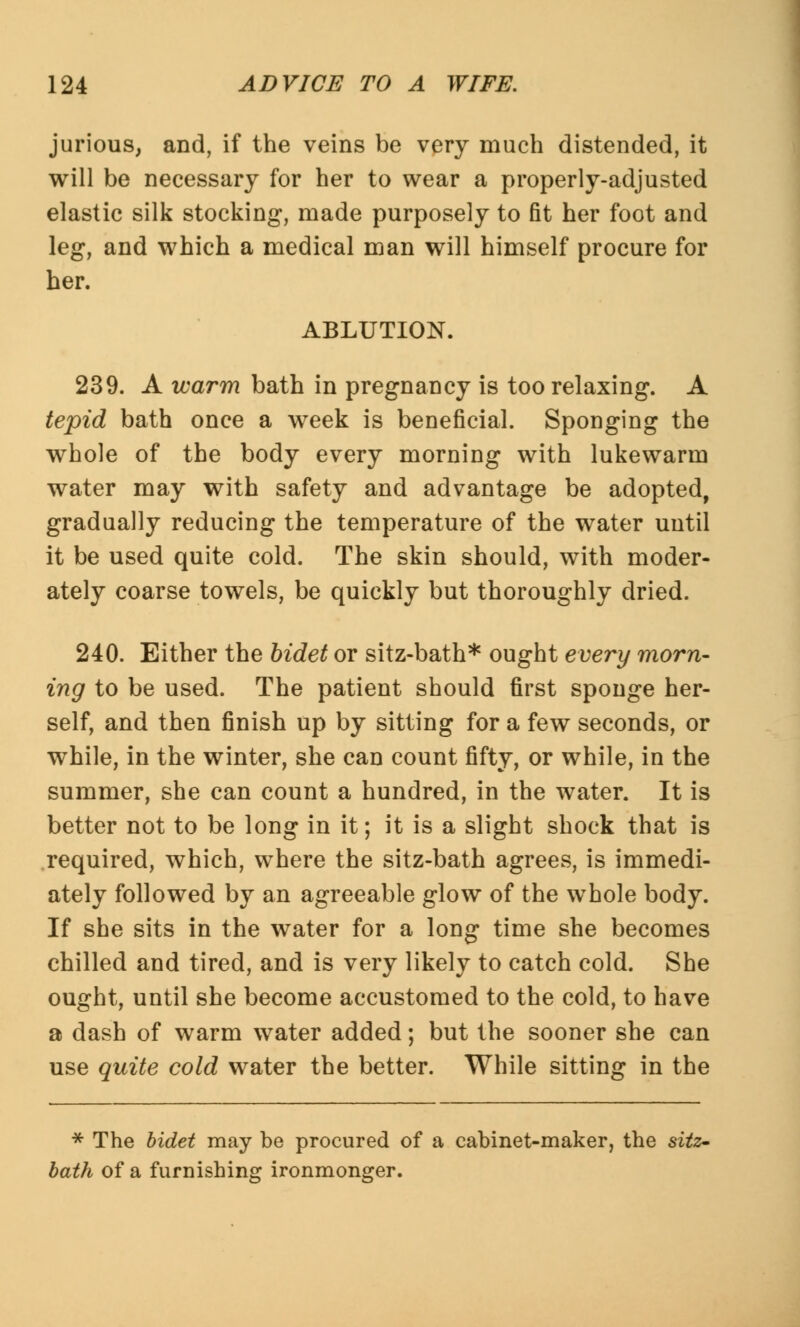 jurious, and, if the veins be very much distended, it will be necessary for her to wear a properly-adjusted elastic silk stocking, made purposely to fit her foot and leg, and which a medical man will himself procure for her. ABLUTION. 239. A warm bath in pregnancy is too relaxing. A tepid bath once a week is beneficial. Sponging the whole of the body every morning with lukewarm water may with safety and advantage be adopted, gradually reducing the temperature of the water until it be used quite cold. The skin should, with moder- ately coarse towels, be quickly but thoroughly dried. 240. Either the bidet or sitz-bath* ought every morn- ing to be used. The patient should first sponge her- self, and then finish up by sitting for a few seconds, or while, in the winter, she can count fifty, or while, in the summer, she can count a hundred, in the water. It is better not to be long in it; it is a slight shock that is required, which, where the sitz-bath agrees, is immedi- ately followed by an agreeable glow of the whole body. If she sits in the water for a long time she becomes chilled and tired, and is very likely to catch cold. She ought, until she become accustomed to the cold, to have a dash of warm water added; but the sooner she can use quite cold water the better. While sitting in the * The bidet may be procured of a cabinet-maker, the sitz- bath of a furnishing ironmonger.