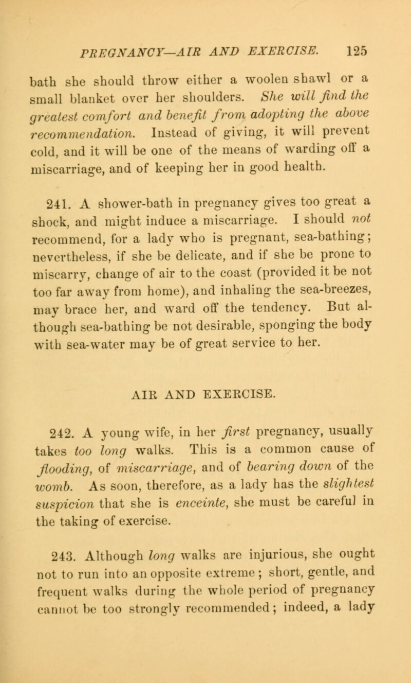 bath she should throw either a woolen shawl or a small blanket over her shoulders. She will find the greatest comfort and benefit from adopting the above recommendation. Instead of giving, it will prevent cold, and it will be one of the means of warding off a miscarriage, and of keeping her in good health. 241. A shower-bath in pregnancy gives too great a shock, and might induce a miscarriage. I should not recommend, for a lady who is pregnant, sea-bathing; nevertheless, if she be delicate, and if she be prone to miscarry, change of air to the coast (provided it be not too far away from home), and inhaling the sea-breezes, may brace her, and ward off the tendency. But al- though sea-bathing be not desirable, sponging the body with sea-water may be of great service to her. AIR AND EXEECISE. 242. A young wife, in her first pregnancy, usually takes too long walks. This is a common cause of flooding, of miscarriage, and of bearing down of the womb. As soon, therefore, as a lady has the slightest suspicion that she is enceinte, she must be careful in the taking of exercise. 243. Although long walks are injurious, she ought not to run into an opposite extreme; short, gentle, and frequent walks during the whole period of pregnancy cannot be too strongly recommended; indeed, a lady