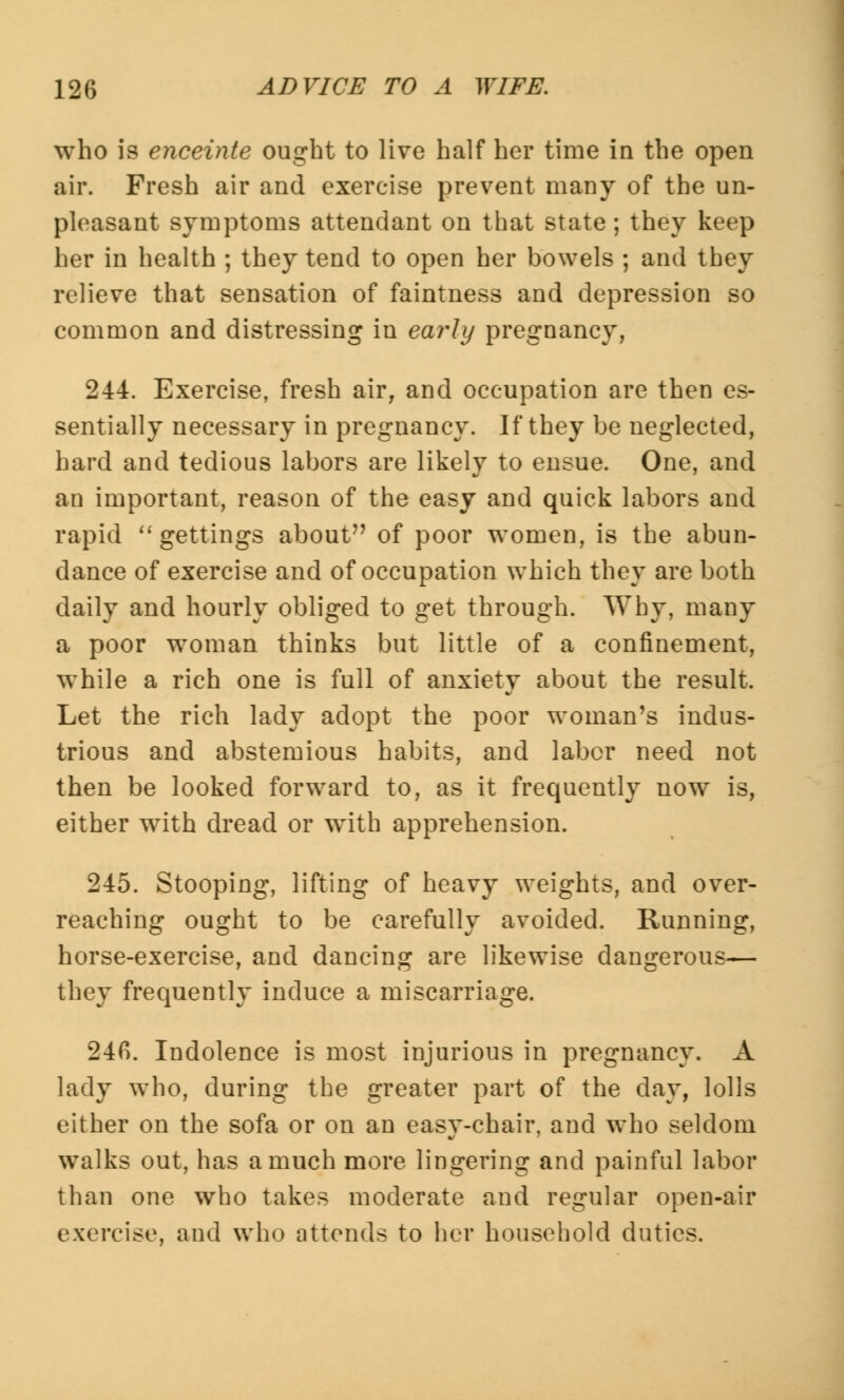 who is enceinte ought to live half her time in the open air. Fresh air and exercise prevent many of the un- pleasant symptoms attendant on that state ; they keep her in health ; they tend to open her bowels ; and they relieve that sensation of faintness and depression so common and distressing iu early pregnancy, 244. Exercise, fresh air, and occupation are then es- sentially necessary in pregnancy. If they be neglected, hard and tedious labors are likely to ensue. One, and an important, reason of the easy and quick labors and rapid gettings about of poor women, is the abun- dance of exercise and of occupation which they are both daily and hourly obliged to get through. Why, many a poor woman thinks but little of a confinement, while a rich one is full of anxiety about the result. Let the rich lady adopt the poor woman's indus- trious and abstemious habits, and labor need not then be looked forward to, as it frequently now is, either with dread or with apprehension. 245. Stooping, lifting of heavy weights, and over- reaching ought to be carefully avoided. Running, horse-exercise, and dancing are likewise dangerous— they frequently induce a miscarriage. 24fi. Indolence is most injurious in pregnancy. A lady who, during the greater part of the day, lolls either on the sofa or on an easy-chair, and who seldom walks out, has a much more lingering and painful labor than one who takes moderate and regular open-air exercise, and who attends to her household duties.