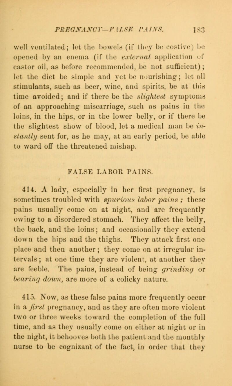 well ventilated; let the bowels (if they bo costive, be opened by an enema (if the external application < T castor oil, as before recommended, be not sufficient); let the diet be simple and yet be nourishing; let all stimulants, such as beer, wine, and spirits, be at this time avoided; and if there be the slightest symptoms of an approaching* miscarriage, such as pains in the loins, in the hips, or in the lower belly, or if there be the slightest show of blood, let a medical man be in- stantly sent for, as he may, at an early period, be able to ward off the threatened mishap. FALSE LABOR TAINS. 414. A lady, especially in her first pregnancy, is sometimes troubled with spurious labor pains ; these pains usually come on at night, and are frequently owing to a disordered stomach. They affect the belly, the back, and the loins; and occasionally they extend down the hips and the thighs. They attack first one place and then another; they come on at irregular in- tervals; at one time they are violent, at another they are feeble. The pains, instead of being grinding or bearing down, are more of a colicky nature. 415. Now, as these false pains more frequently occur in a first pregnancy, and as they are often more violent two or three weeks toward the completion of the full time, and as they usually come on either at night or in the night, it behooves both the patient and the monthly nurse to be cognizant of the fact, in order that they