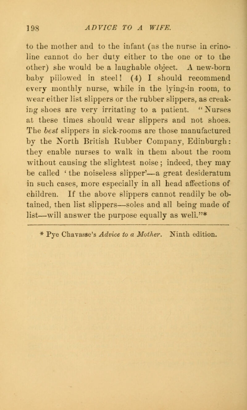 to the mother and to the infant (as the nurse in crino- line cannot do her duty either to the one or to the other) she would be a laughable object. A new-born baby pillowed in steel! (4) I should recommend every monthly nurse, while in the lying-in room, to wear either list slippers or the rubber slippers, as creak- ing shoes are very irritating to a patient. Nurses at these times should wear slippers and not shoes. The best slippers in sick-rooms are those manufactured by the North British Rubber Company, Edinburgh: they enable nurses to walk in them about the room without causing the slightest noise; indeed, they may be called ' the noiseless slipper'—a great desideratum in such cases, more especially in all head affections of children. If the above slippers cannot readily be ob- tained, then list slippers—soles and all being made of list—will answer the purpose equally as well.* * Pye Chavasse's Advice to a Mother. Ninth edition.