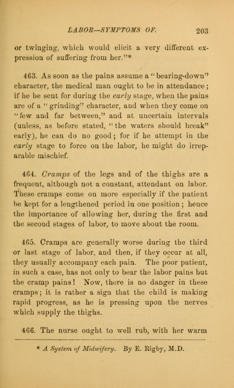 or twinging, which would elicit a very different ex- pression of suffering from her.* 463. As soon as the pains assume a bearing-down character, the medical man ought to be in attendance; if he be sent for during the early stage, when the pains are of a  grinding character, and when they come on few and far between, and at uncertain intervals (unless, as before stated,  the waters should break early), he can do no good ; for if he attempt in the early stage to force on the labor, he might do irrep- arable mischief. 464. Cramps of the legs and of the thighs are a frequent, although not a constant, attendant on labor. These cramps come on more especially if the patient be kept for a lengthened period in one position; hence the importance of allowing her, during the first and the second stages of labor, to move about the room. 465. Cramps are generally worse during the third or last stage of labor, and then, if they occur at all, they usually accompany each pain. The poor patient, in such a case, has not only to bear the labor pains but the cramp pains! Now, there is no danger in these cramps; it is rather a sign that the child is making rapid progress, as he is pressing upon the nerves which supply the thighs. 466. The nurse ought to well rub, with her warm * A System of Midwifery. By E. Rigby, M.D.