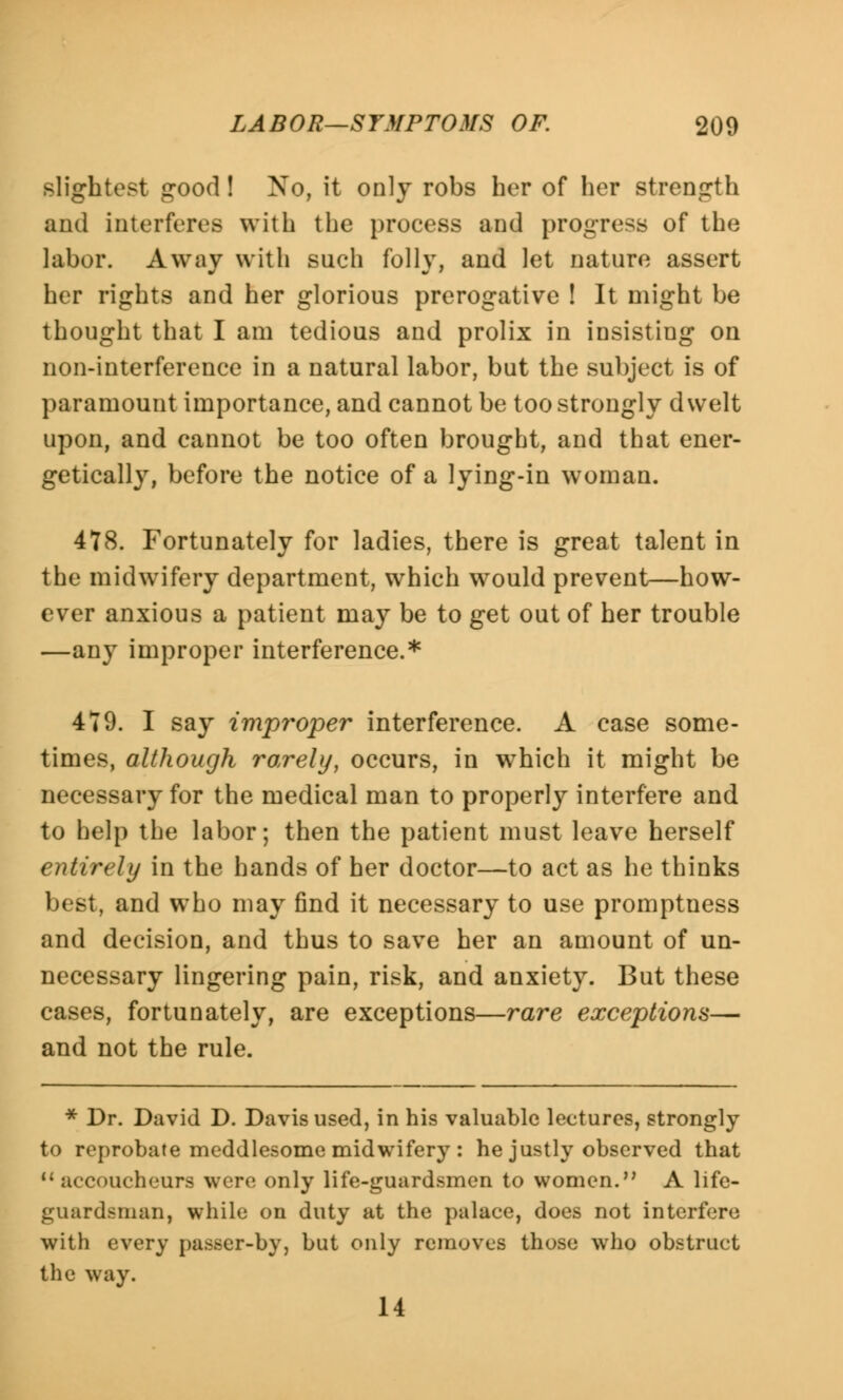 slightest good! No, it only robs her of her strength and interferes with the process and progress of the labor. Away with such folly, and let nature assert her rights and her glorious prerogative ! It might be thought that I am tedious and prolix in insisting on non-interference in a natural labor, but the subject is of paramount importance, and cannot be too strongly dwelt upon, and cannot be too often brought, and that ener- getically, before the notice of a lying-in woman. 478. Fortunately for ladies, there is great talent in the midwifery department, which would prevent—how- ever anxious a patient may be to get out of her trouble —any improper interference.* 479. I say improper interference. A case some- times, although rarely, occurs, in which it might be necessary for the medical man to properly interfere and to help the labor; then the patient must leave herself entirely in the hands of her doctor—to act as he thinks best, and who may find it necessary to use promptness and decision, and thus to save her an amount of un- necessary lingering pain, risk, and anxiety. But these cases, fortunately, are exceptions—rare exceptions— and not the rule. * Dr. David D. Davis used, in his valuable lectures, strongly to reprobate meddlesome midwifery : he justly observed that 11 accoucheurs were only life-guardsmen to women. A life- guardsman, while on duty at the palace, does not interfere with every passer-by, but only removes those who obstruct the way. 14