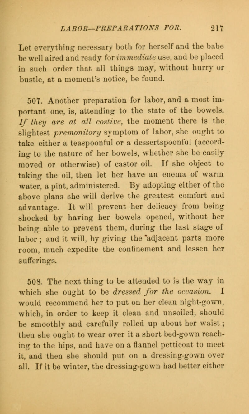 Let everything necessary both for herself and the babe be well aired and ready for immediate use, and be placed in such order that all things may, without hurry or bustle, at a moment's notice, be found. 507. Another preparation for labor, and a most im- portant one, is, attending to the state of the bowels. If they are at all costive, the moment there is the slightest premonitory symptom of labor, she ought to take either a teaspoonful or a dessertspoonful (accord- ing to the nature of her bowels, whether she be easily moved or otherwise) of castor oil. If she object to taking the oil, then let her have an enema of warm water, a pint, administered. By adopting either of the above plans she will derive the greatest comfort and advantage. It will prevent her delicacy from being shocked by having her bowels opened, without her being able to prevent them, during the last stage of labor; and it will, by giving the 'adjacent parts more room, much expedite the confinement and lessen her sufferings. 508. The next thing to be attended to is the way in which she ought to be dressed for the occasion. I would recommend her to put on her clean night-gown, which, in order to keep it clean and unsoiled, should be smoothly and carefully rolled up about her waist; then she ought to wear over it a short bed-gown reach- ing to the hips, and have on a flannel petticoat to meet it, and then she should put on a dressing-gown over all. If it be winter, the dressing-gown had better either