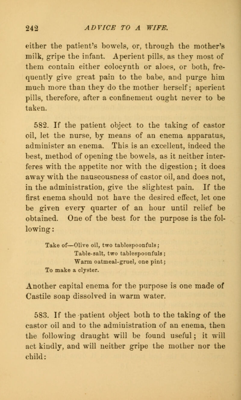 either the patient's bowels, or, through the mother's milk, gripe the infant. Aperient pills, as they most of them contain either colocynth or aloes, or both, fre- quently give great pain to the babe, and purge him much more than they do the mother herself; aperient pills, therefore, after a confinement ought never to be taken. 582. If the patient object to the taking of castor oil, let the nurse, by means of an enema apparatus, administer an enema. This is an excellent, indeed the best, method of opening the bowels, as it neither inter- feres with the appetite nor with the digestion; it does away with the nauseousness of castor oil, and does not, in the administration, give the slightest pain. If the first enema should not have the desired effect, let one be given every quarter of an hour until relief be obtained. One of the best for the purpose is the fol- lowing : Take of—Olive oil, two tablespoonfuls; Table-salt, two tablespoonfuls; Warm oatmeal-gruel, one pint; To make a clyster. Another capital enema for the purpose is one made of Castile soap dissolved in warm water. 583. If the patient object both to the taking of the castor oil and to the administration of an enema, then the following draught will be found useful; it will act kindly, and will neither gripe the mother nor the child: