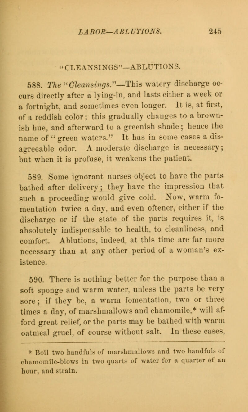 CLBANSINGS—ABLUTIONS. 588. The Cleansings.—This watery discharge oc- curs directly after a lying-in, and lasts either a week or a fortnight, and sometimes even longer. It is, at first, of a reddish color; this gradually changes to a brown- ish hue, and afterward to a greenish shade; hence the name of <; green waters. It has in some cases a dis- agreeable odor. A moderate discharge is necessary; but when it is profuse, it weakens the patient. 589. Some ignorant nurses object to have the parts bathed after delivery; they have the impression that such a proceeding would give cold. Now, warm fo- mentation twice a day, and even oftener, either if the discharge or if the state of the parts requires it, is absolutely indispensable to health, to cleanliness, and comfort. Ablutions, indeed, at this time are far more necessary than at any other period of a woman's ex- istence. 590. There is nothing better for the purpose than a soft sponge and warm water, unless the parts be very sore; if they be, a warm fomentation, two or three times a day, of marshmallows and chamomile,* will af- ford great relief, or the parts may be bathed with warm oatmeal gruel, of course without salt. In these cases, * Boil two bandfuh of marshmallows and two handfuls of chamomile-blowa in two quarts of water for a quarter of an hour, and strain.