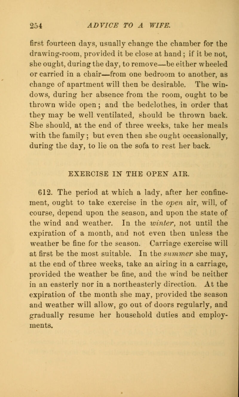 first fourteen days, usually change the chamber for the drawing-room, provided it be close at hand ; if it be not, she ought, during the day, to remove—be either wheeled or carried in a chair—from one bedroom to another, as change of apartment will then be desirable. The win- dows, during her absence from the room, ought to be thrown wide open; and the bedclothes, in order that they may be well ventilated, should be thrown back. She should, at the end of three weeks, take her meals with the family; but even then she ought occasionally, during the day, to lie on the sofa to rest her back. EXERCISE IN THE OPEN AIR. 612. The period at which a lady, after her confine- ment, ought to take exercise in the open air, will, of course, depend upon the season, and upon the state of the wind and w7eather. In the winter, not until the expiration of a month, and not even then unless the weather be fine for the season. Carriage exercise will at first be the most suitable. In the summer she may, at the end of three weeks, take an airing in a carriage, provided the weather be fine, and the wind be neither in an easterly nor in a northeasterly direction. At the expiration of the month she may, provided the season and weather wrill allow, go out of doors regularly, and gradually resume her household duties and employ- ments.