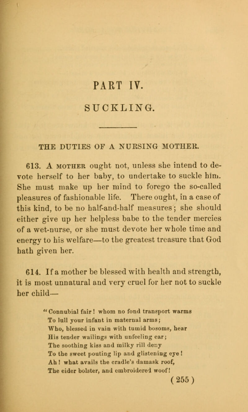 PART IV. SUCKLING. THE DUTIES OF A NUKSING MOTHER. 613. A mother ought not, unless she intend to de- vote herself to her baby, to undertake to suckle him. She must make up her mind to forego the so-called pleasures of fashionable life. There ought, in a case of this kind, to be no half-and-half measures; she should either give up her helpless babe to the tender mercies of a wet-nurse, or she must devote her whole time and energy to his welfare—to the greatest treasure that God hath given her. 614. If a mother be blessed with health and strength, it is most unnatural and very cruel for her not to suckle her child—  Connubial fair ! whom no fond transport warms To lull your infant in maternal arms; Who, blessed in vain with tumid bosoms, hear His tender wailings with unfeeling ear; The soothing kiss and milky rill deny To the sweet pouting lip and glistening eye ! Ah ! what avails the cradle's damask roof, The eider bolster, and embroidered woof!