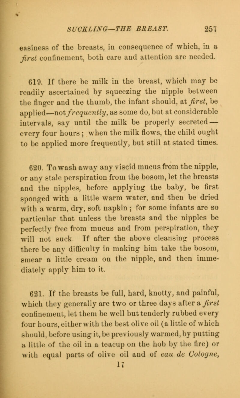 easiness of the breasts, in consequence of which, in a first confinement, both care and attention are needed. 619. If there be milk in the breast, which may be readily ascertained by squeezing the nipple between the finger and the thumb, the infant should, at first, be applied—not frequently, as some do, but at considerable intervals, say until the milk be properly secreted — every four hours ; when the milk flows, the child ought to be applied more frequently, but still at stated times. 620. To wash away any viscid mucus from the nipple, or any stale perspiration from the bosom, let the breasts and the nipples, before applying the baby, be first sponged with a little warm water, and then be dried with a warm, dry, soft napkin; for some infants are so particular that unless the breasts and the nipples be perfectly free from mucus and from perspiration, they will not suck. If after the above cleansing process there be any difficulty in making him take the bosom, smear a little cream on the nipple, and then imme- diately apply him to it. 621. If the breasts be full, hard, knotty, and painful, which they generally are two or three days after a first confinement, let them be well but tenderly rubbed every four hours, either with the best olive oil (a little of which should, before using it, be previously warmed, by putting a little of the oil in a teacup on the hob by the fire) or with equal parts of olive oil and of eau de Cologne, II