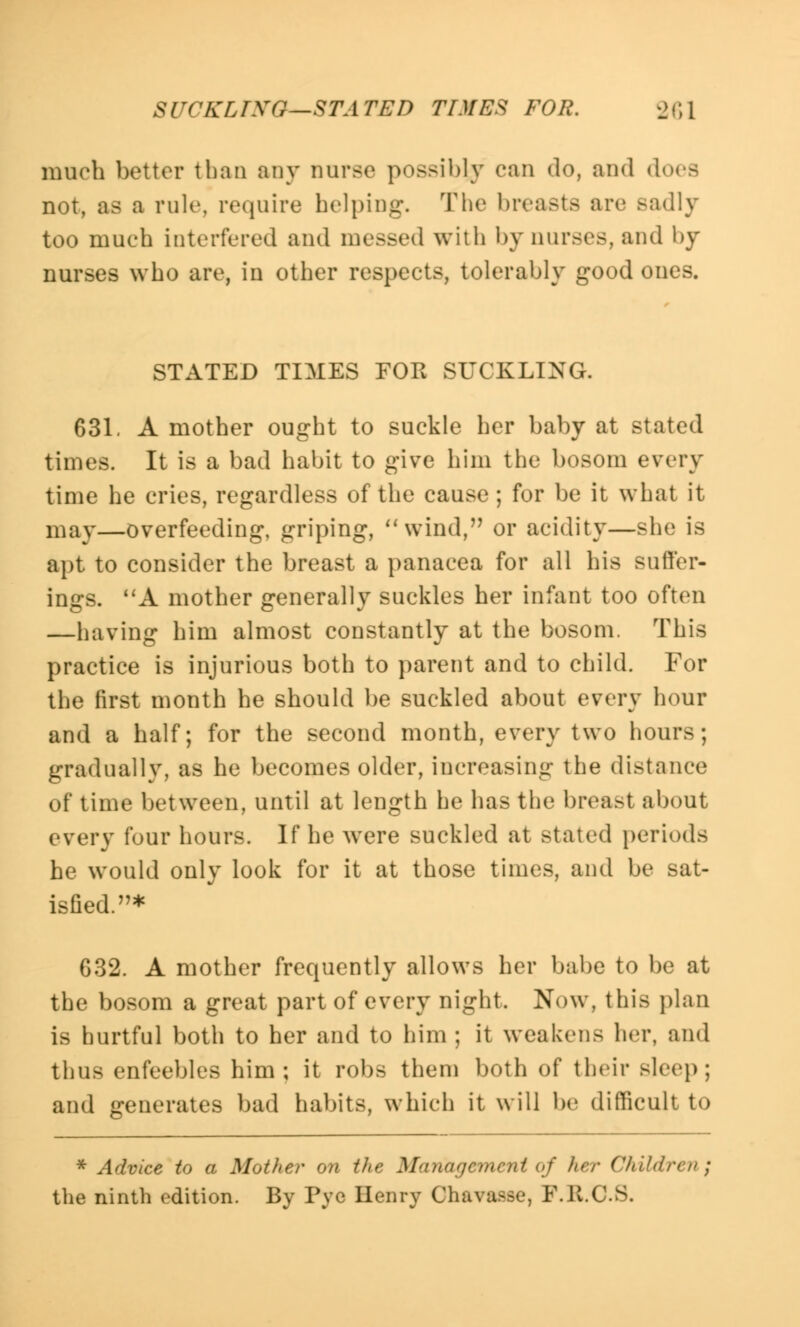 much bettor than any nurse possibly can do, and does not, as a rule, require helping. The breasts arc Badly too much interfered and messed with by nurses, and by nurses who are, in other respects, tolerably good ones. STATED TIMES FOR SUCKLING. 631. A mother ought to suckle her baby at stated times. It is a bad habit to give him the bosom every time he cries, regardless of the cause ; for be it what it may—overfeeding, griping, wind, or acidity—she is apt to consider the breast a panacea for all his suffer- ings. A mother generally suckles her infant too often —having him almost constantly at the bosom. This practice is injurious both to parent and to child. For the first month he should be suckled about every hour and a half; for the second month, every two hours; gradually, as he becomes older, increasing the distance of time between, until at length he has the breast about every four hours. If he were suckled at stated periods he would only look for it at those times, and be sat- isfied.* 632. A mother frequently allows her babe to be at the bosom a great part of every night, Now, this plan is hurtful both to her and to him ; it weakens her, and thus enfeebles him; it robs them both of their sleep ; and generates bad habits, which it will be difficult to * Advice to a Mother on the Management of her Children^ the ninth edition. By Pye Henry Ohavaafle, F.K.C.S.