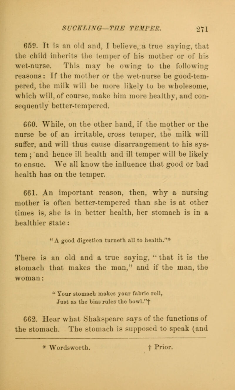 659. It is an old and, I believe, a true Baying, that the child inherits the temper of his mother or ol wet-nurse. This may be owing to the following reasons: If the mother or the wet-nurse be good-tem- pered, the milk will be more likely to be wholesome, which will, of course, make him more healthy, and con- sequently better-tempered. 660. While, on the other hand, if the mother or the nurse be of an irritable, cross temper, the milk will suffer, and will thus cause disarrangement to his sys- tem ; and hence ill health and ill temper will be likely to ensue. We all know the influence that good or bad health has on the temper. 661. An important reason, then, why a nursing mother is often better-tempered than she is at other times is, she is in better health, her stomach is in a healthier state: A good digestion turneth all to health.* There is an old and a true saying,  that it is the stomach that makes the man,'' and if the man, the woman:  Your stomach makes your fabric roll, Just as the bias rules the buwl.| 662. Hear what Shakspeare Bays of the functions of the stomach. The stomach is supposed to speak (and * Wurdsworth. t Prior.