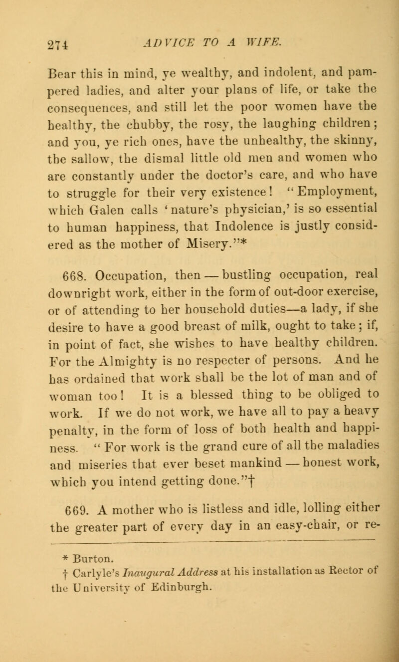 Bear this in mind, ye wealthy, and indolent, and pam- pered ladies, and alter your plans of life, or take the consequences, and still let the poor women have the healthy, the chubby, the rosy, the laughing children; and you, ye rich ones, have the unhealthy, the skinny, the sallow, the dismal little old men and women who are constantly under the doctor's care, and who have to struggle for their very existence! Employment, which Galen calls 'nature's physician,' is so essential to human happiness, that Indolence is justly consid- ered as the mother of Misery.* 668. Occupation, then — bustling occupation, real downright work, either in the form of out-door exercise, or of attending to her household duties—a lady, if she desire to have a good breast of milk, ought to take; if, in point of fact, she wishes to have healthy children. For the Almighty is no respecter of persons. And he has ordained that work shall be the lot of man and of woman too! It is a blessed thing to be obliged to work. If we do not work, we have all to pay a heavy penalty, in the form of loss of both health and happi- ness.  For work is the grand cure of all the maladies and miseries that ever beset mankind—honest work, which you intend getting done.f 669. A mother who is listless and idle, lolling either the greater part of every day in an easy-chair, or re- * Burton. f Carlyle's Inaugural Address at his installation as Rector of the University of Edinburgh.