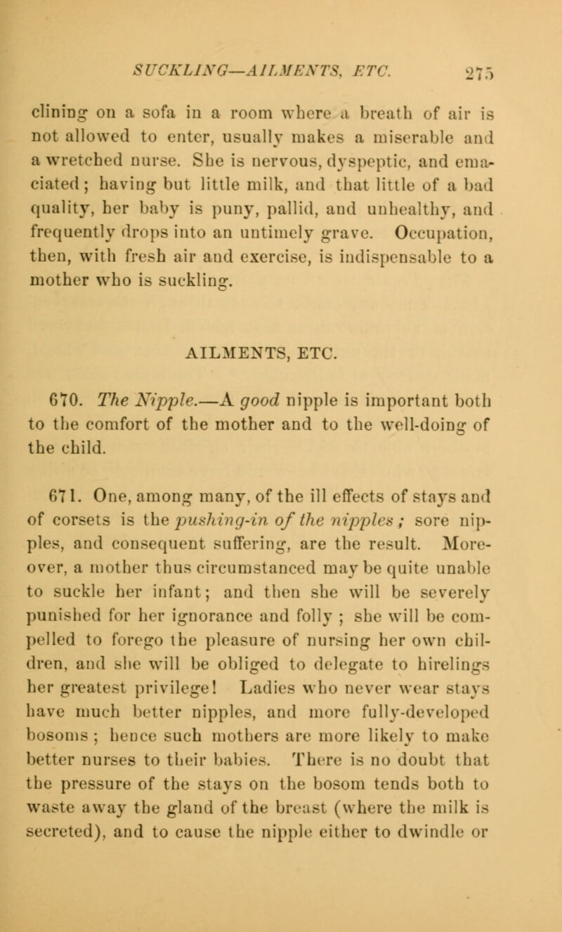 SI '■ 'KLING—A1L MEN TS. E Ti' 270 dining on a sofa in a room where a breath of air is not allowed to enter, usually makes a miserable and a wretched nurse. She is nervous, dyspeptic', and ema- ciated; having but little milk, and that little ^ a had quality, her baby is puny, pallid, and unhealthy, and frequently drops into an untimely grave. Occupation, then, with fresh air and exercise, is indispensable to a mother who is suckling. AILMENTS, ETC. 670. The Nipple.—A good nipple is important both to the comfort of the mother and to the well-doing of the child. 071. One, among many, of the ill effects of stays and of corsets is the } milling'-in of the nipples; sore nip- ples, and consequent suffering, are the result. More- over, a mother thus circumstanced maybe quite unable to suckle her infant; and then she will be severely punished for her ignorance and folly ; she will be com- pelled to forego the pleasure of nursing her own chil- dren, and she will be obliged to delegate to hirelings her greatest privilege! Ladies who never wear stays have much better nipples, and more fully-developed bosoms ; hence such mothers are more likely to make better DUrseS to their babies. There is no doubt that the pressure of the stays on the bosom tends both to waste away the gland of the breast (where the milk is secreted), and to cause the nipple either to dwindle or