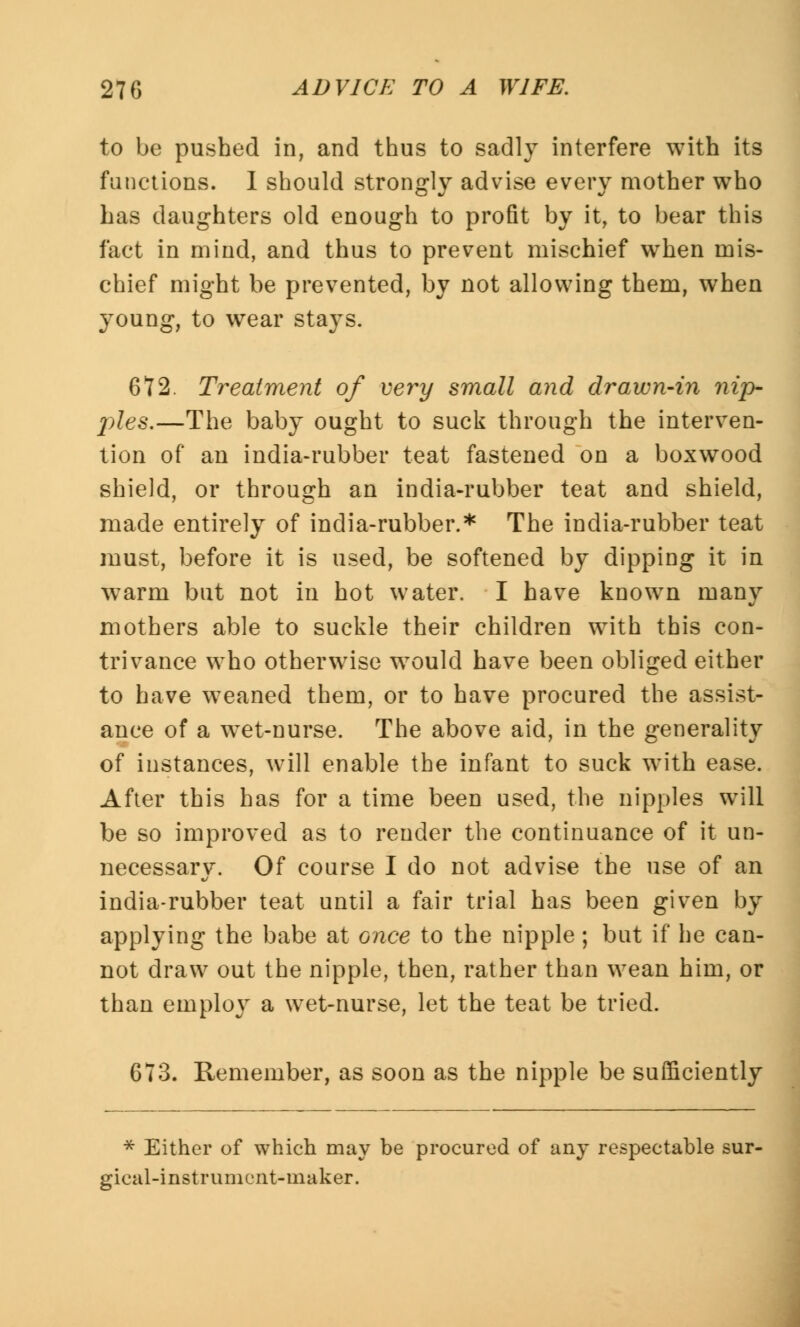 to be pushed in, and thus to sadly interfere with its functions. I should strongly advise every mother who has daughters old enough to profit by it, to bear this fact in mind, and thus to prevent mischief when mis- chief might be prevented, by not allowing them, when young, to wear stays. 672. Treatment of very small and drawn-in ?iip- j)les.—The baby ought to suck through the interven- tion of an india-rubber teat fastened on a boxwood shield, or through an india-rubber teat and shield, made entirely of india-rubber.* The india-rubber teat must, before it is used, be softened by dipping it in warm but not in hot water. I have known many mothers able to suckle their children with this con- trivance who otherwise would have been obliged either to have weaned them, or to have procured the assist- ance of a w^et-nurse. The above aid, in the generality of instances, will enable the infant to suck with ease. After this has for a time been used, the nipples will be so improved as to render the continuance of it un- necessary. Of course I do not advise the use of an india-rubber teat until a fair trial has been given by applying the babe at once to the nipple ; but if he can- not draw out the nipple, then, rather than wean him, or than employ a wet-nurse, let the teat be tried. 673. Remember, as soon as the nipple be sufficiently * Either of which may be procured of any respectable sur- gical-instrument-maker.
