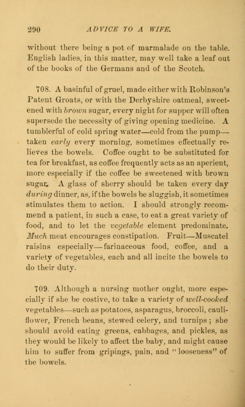 without there being a pot of marmalade on the table. English ladies, in this matter, may well take a leaf out of the books of the Germans and of the Scotch. 708. A basinful of gruel, made either with Robinson's Patent Groats, or with the Derbyshire oatmeal, sweet- ened with brown sugar, every night for supper will often supersede the necessity of giving opening medicine. A tumblerful of cold spring water—cold from the pump—■ taken early every morning, sometimes effectually re- lieves the bowels. Coffee ought to be substituted for tea for breakfast, as coffee frequently acts as an aperient, more especially if the coffee be sweetened with brown sugar. A glass of sherry should be taken every day during dinner, as, if the bowels be sluggish, it sometimes stimulates them to action. I should strongly recom- mend a patient, in such a case, to eat a great variety of food, and to let the vegetable element predominate. Much meat encourages constipation. Fruit—Muscatel raisins especially—farinaceous food, coffee, and a variety of vegetables, each and all incite the bowels to do their duty. 709. Although a nursing mother ought, more espe- cially if she be costive, to take a variety of well-cooked vegetables—such as potatoes, asparagus, broccoli, cauli- flower, French beans, stewed celery, and turnips ; she should avoid eating greens, cabbages, and pickles, as they would be likely to affect the baby, and might cause him to suffer from gripings, pain, and  looseness of the bowels.
