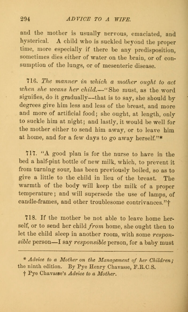 and the mother is usually nervous, emaciated, and hysterical. A child who is suckled beyond the proper time, more especially if there be any predisposition, sometimes dies either of water on the brain, or of con- sumption of the lungs, or of mesenteric disease. 716. The manner in which a mother ought to act when she weans her child.—She must, as the word signifies, do it gradually—that is to say, she should by degrees give him less and less of the breast, and more and more of artificial food; she ought, at length, only to suckle him at night; and lastly, it would be well for the mother either to send him away, or to leave him at home, and for a few days to go away herself.* 111. A good plan is for the nurse to have in the bed a half-pint bottle of new milk, which, to prevent it from turning sour, has been previously boiled, so as to give a little to the child in lieu of the breast. The warmth of the body will keep the milk of a proper temperature; and will supersede the use of lamps, of candle-frames, and other troublesome contrivances.! 718. If the mother be not able to leave home her- self, or to send her child from home, she ought then to let the child sleep in another room, with some respon- sible person—I say responsible person, for a baby must * Advice to a Mother on the Management of her Children; the ninth edition. By Pye Henry Chavasse, F.K.C.S. f Pye Chavasse's Advice to a Mother.