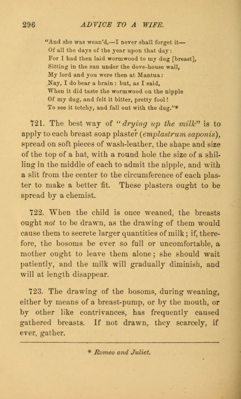 And she was wean'd,—I never shall forget it— Of all the days of the year upon that day : For I had then laid wormwood to my dug [breast], Sitting in the sun under the dove-house wall, My lord and you were then at Mantua: Nay, I do bear a brain : but, as I said, When it did taste the wormwood on the nipple Of my dug, and felt it bitter, pretty fool! To see it tetchy, and fall out with the dug.* 721. The best way of drying up the milk is to apply to each breast soap plaster (emplastrum saponis), spread on soft pieces of wash-leather, the shape and size of the top of a hat, with a round hole the size of a shil- ling in the middle of each to admit the nipple, and with a slit from the center to the circumference of each plas- ter to make a better fit. These plasters ought to be spread by a chemist. 722. When the child is once weaned, the breasts ought 770/ to be drawn, as the drawing of them would cause them to secrete larger quantities of milk ; if, there- fore, the bosoms be ever so full or uncomfortable, a mother ought to leave them alone; she should wait patiently, and the milk will gradually diminish, and will at length disappear. 123. The drawing of the bosoms, during weaning, either by means of a breast-pump, or by the mouth, or by other like contrivances, has frequently caused gathered breasts. If not drawn, they scarcely, if ever, gather. * Romeo and Juliet.