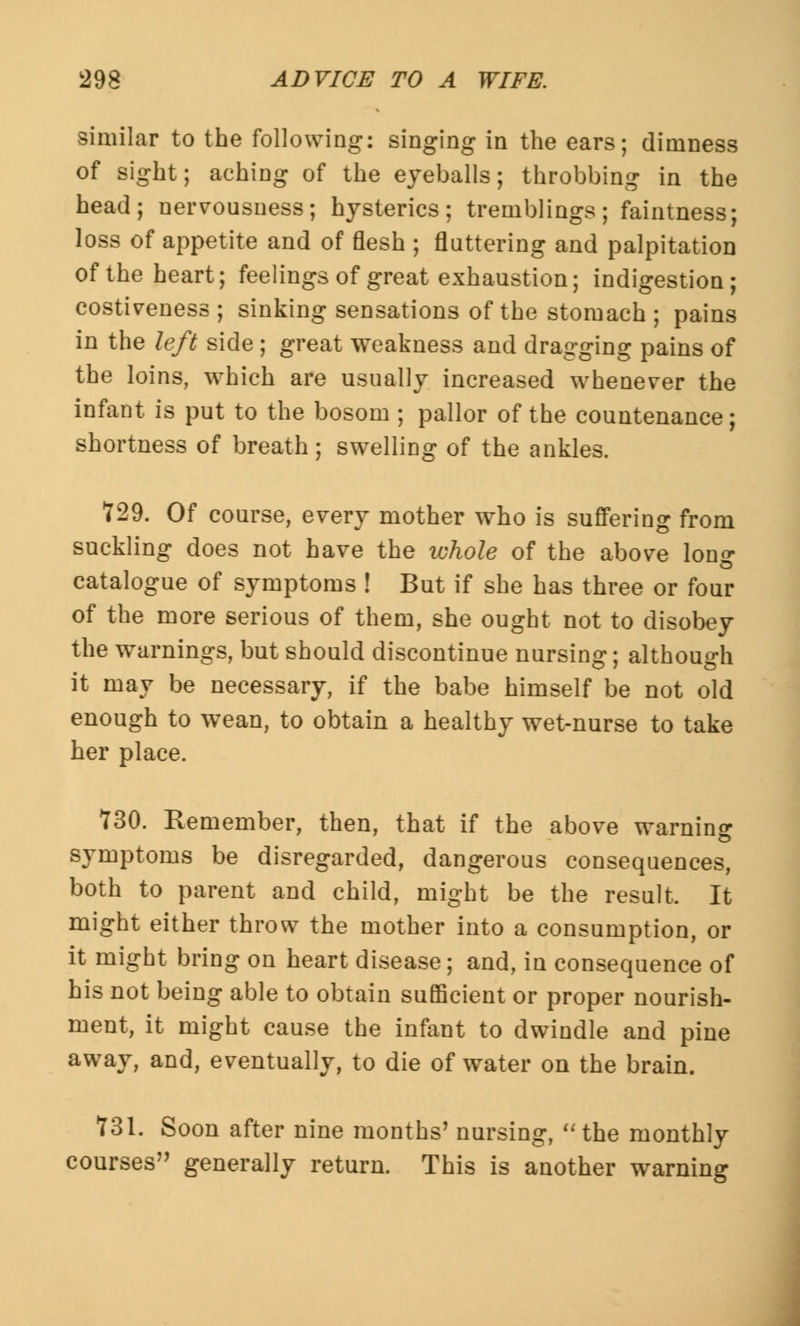 similar to the following: singing in the ears; dimness of sight; aching of the eyeballs; throbbing in the head; nervousness; hysterics; tremblings; faintness; loss of appetite and of flesh ; fluttering and palpitation of the heart; feelings of great exhaustion; indigestion; costiveness ; sinking sensations of the stomach ; pains in the left side; great weakness and dragging pains of the loins, which are usually increased whenever the infant is put to the bosom ; pallor of the countenance; shortness of breath ; swelling of the ankles. 729. Of course, every mother who is suffering from suckling does not have the ivhole of the above lon«- catalogue of symptoms ! But if she has three or four of the more serious of them, she ought not to disobey the warnings, but should discontinue nursing; although it may be necessary, if the babe himself be not old enough to wean, to obtain a healthy wet-nurse to take her place. 730. Remember, then, that if the above warning symptoms be disregarded, dangerous consequences, both to parent and child, might be the result. It might either throw the mother into a consumption, or it might bring on heart disease; and, in consequence of his not being able to obtain sufficient or proper nourish- ment, it might cause the infant to dwindle and pine away, and, eventually, to die of water on the brain. 731. Soon after nine months7 nursing, the monthly courses generally return. This is another warning