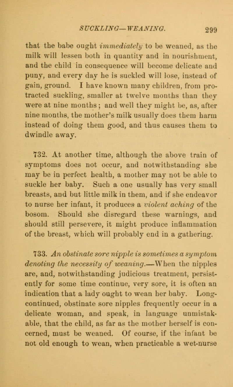 thai the babe ought immediately to be weaned, as the milk will lessen both in quantity and in nourishment, and the child in consequence will become delicate and puny, and every day he is suckled will lose, instead of gain, ground. I have known many children, from pro- tracted suckling, smaller at twelve months than they were at nine months; and well they might he, as, after nine months, the mother's milk usually does them harm instead of doing them good, and thus causes them to dwindle away. 132. At another time, although the above train of symptoms does not occur, and notwithstanding she may be in perfect health, a mother may not be able to suckle her baby. Such a one usually has very small breasts, and but little milk in them, and if she endeavor to nurse her infant, it produces a violent aching of the bosom. Should she disregard these warnings, and should still persevere, it might produce inflammation of the breast, which will probably end in a gathering. 733. An obstinate sore nipple is sometimes a symptom denoting the necessity of weaning.—When the nipples are, and, notwithstanding judicious treatment, persist- ently for some time continue, very sore, it is often an indication that a lady ought to wean her baby. Long- continued, obstinate sore nipples frequently occur in a delicate woman, and speak, in language unmistak- able, that the child, as far as tin1 mother herself is con- cerned, must be weaned. Of course, if the infant Ik; not old enough to wean, when practicable a wet-nurse
