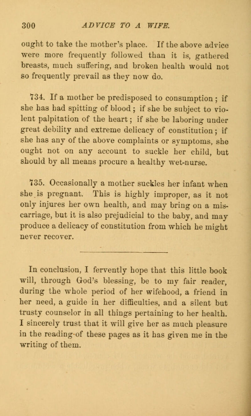ought to take the mother's place. If the above advice were more frequently followed than it is, gathered breasts, much suffering, and broken health would not so frequently prevail as they now do. T34. If a mother be predisposed to consumption ; if she has had spitting of blood ; if she be subject to vio- lent palpitation of the heart; if she be laboring under great debility and extreme delicacy of constitution; if she has any of the above complaints or symptoms, she ought not on any account to suckle her child, but should by all means procure a healthy wet-nurse. ?35. Occasionally a mother suckles her infant when she is pregnant. This is highly improper, as it not only injures her own health, and may bring on a mis- carriage, but it is also prejudicial to the baby, and may produce a delicacy of constitution from which he might never recover. In conclusion, I fervently hope that this little book will, through God's blessing, be to my fair reader, during the whole period of her wifehood, a friend in her need, a guide in her difficulties, and a silent but trusty counselor in all things pertaining to her health. I sincerely trust that it will give her as much pleasure in the reading-of these pages as it has given me in the writing of them.