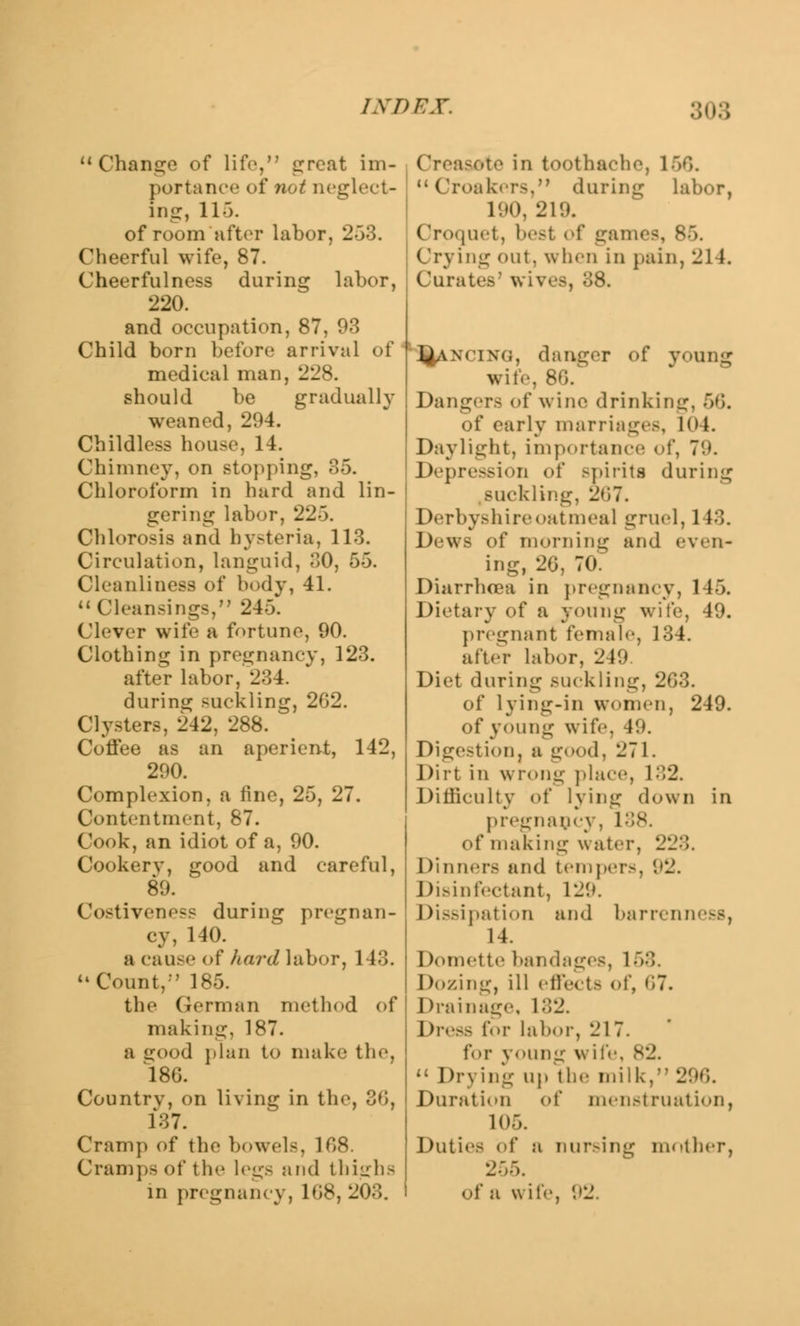 Change of life, great im- portance of not neglect- ing, 11). of room after labor, 253. Cheerful wife, 87. Cheerfulness during labor, 220. and occupation, 87, 93 Child born before* arrival of medical man, 228. should be gradually weaned, 294. Childless house, 14. Chimney, on stopping, 85. Chloroform in hard and lin- gering labor, 225. Chlorosis and hysteria, 113. Circulation, languid, 30, 55. Cleanliness of body, 41.  Cleansings, 245. Clever wife a fortune, 90. Clothing in pregnancy, 123. after labor, 234. during suckling, 262. Clysters, 242, 288. Coffee as an aperient, 142, 290. Complexion, a fine, 25, 27. Contentment, 87. Cook, an idiot of a, 90. Cookery, good and careful, 89. Costiveness during pregnan- cy, 140. a cause of hard labor, 143. Count,' 185. the German method of making, 187. a good plan to make the, 186. Country, on living in the, 36, 137. Cramp of the bowels, 168. Cramp- of tic legs and thighs in pregnancy, 168, 203. I •:-> in toothache, 166. Croakers, daring Labor, 190, 21'.). Croquet, best of games, Crying out. when in pain, 214. Curates3 wives, 38. JJlANClNG, danger of young wile, 86/ Dangers of wine drinking, 66. of early marriages, 104. Daylight, importance <>!, 7'.*. Depression of >pirits during suckling, 2*57. Derbyshire oatmeal gruel, 1 13. Dews of morning and even- ing, 20, 70. Diarrhoea in pregnancy, 145. Dietary of a young v. pregnant female, 134. after labor, 249. Diet during suckling, 2G3. of lying-in women, 249. of young wife, 49. Digestion, a good, 271. Dirt in wrong place, 132. Difficulty of lying down in pregnancy of making water, 223. Dinners and temper.-, 92. Disinfectant, 129. Dissipation and barrenness, 14. Domette bandages, 168. Dozing, ill effects of, 07. Drainage, 132. Dress for labor, 217. for young \\i!''. 82.  Drying up the milk, 2!;. Duration of menstruation, 105. Duties of a nursing mother, 255. of a wife, 92,