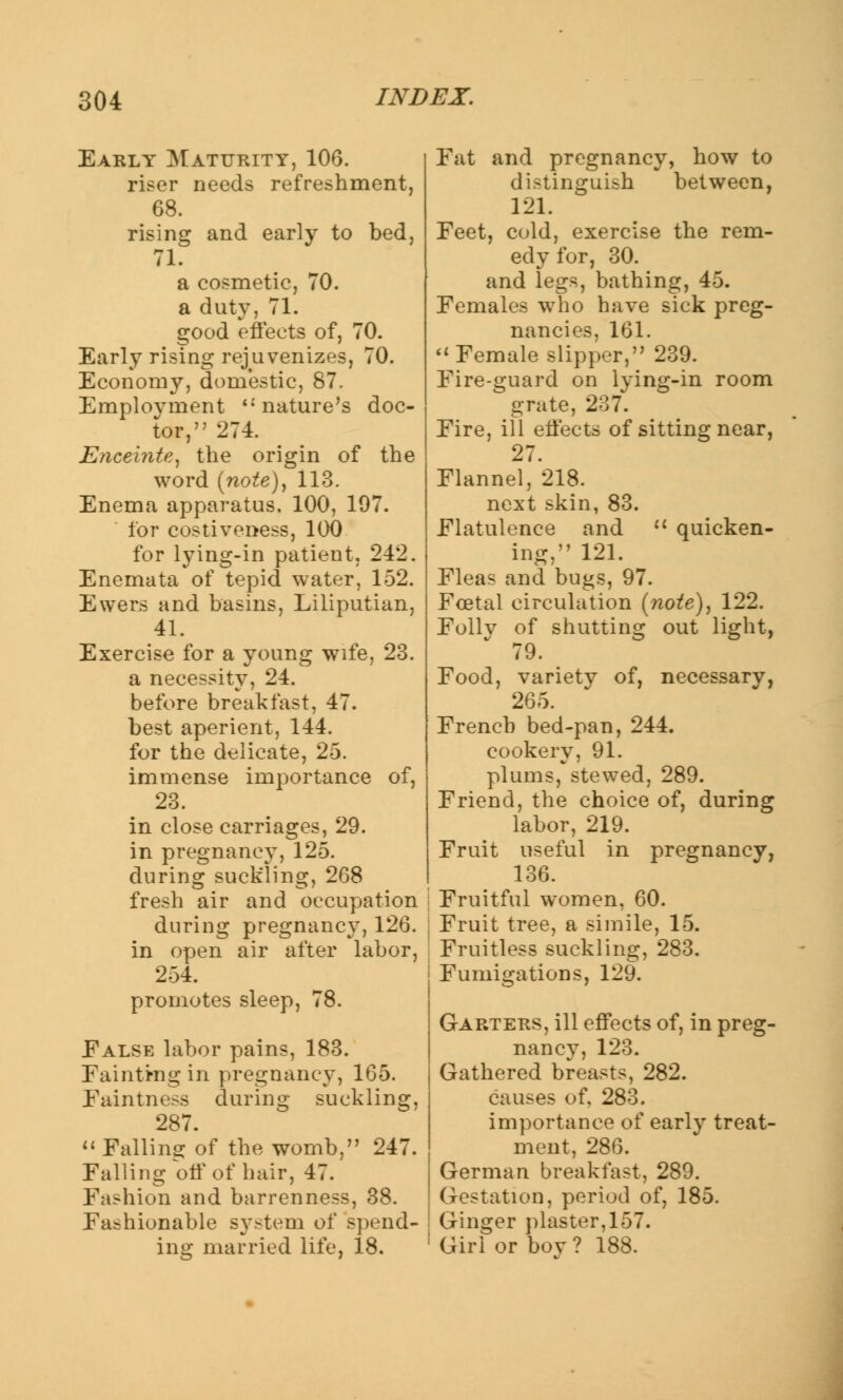 Early Maturity, 106. riser needs refreshment, 68. rising and early to bed, 71. a cosmetic, 70. a duty, 71. good effects of, 70. Early rising rejuvenizes, 70. Economy, domestic, 87. Employment nature's doc- tor, 274. Encei?ite, the origin of the word (note), 113. Enema apparatus. 100, 197. tor costiveness, 100 for lying-in patient, 242. Enemata of tepid water, 152. Ewers and basins, Liliputian, 41. Exercise for a young wife, 23. a necessity, 24. before breakfast, 47. best aperient, 144. for the delicate, 25. immense importance of, 23. in close carriages, 29. in pregnancy, 125. during suckling, 268 fresh air and occupation during pregnancy, 126. in open air after labor, 254. promotes sleep, 78. Ealse labor pains, 183. Fainting in pregnancy, 165. Faintness during suckling, 287.  Falling of the womb, 247. Falling off of hair, 47. Fashion and barrenness, 38. Fashionable system of spend- ing married life, 18. Fat and pregnancy, how to distinguish between, 121. Feet, cold, exercise the rem- edy for, 30. and legs, bathing, 45. Females who have sick preg- nancies, 161. Female slipper, 239. Fire-guard on lying-in room grate, 237. Fire, ill effects of sitting near, 27. Flannel, 218. next skin, 83. Flatulence and  quicken- ing, 121. Fleas and bugs, 97. Foetal circulation (note), 122. Follv of shutting out light, 79. Food, variety of, necessary, 265. French bed-pan, 244. cookery, 91. plums, stewed, 289. Friend, the choice of, during labor, 219. Fruit useful in pregnancy, 136. Fruitful women, 60. Fruit tree, a simile, 15. Fruitless suckling, 283. Fumigations, 129. Garters, ill effects of, in preg- nancy, 123. Gathered breasts, 282. causes of. 283. importance of early treat- ment, 286. German breakfast, 289. Gestation, period of, 185. Ginger plaster, 157. Girl or boy? 188.