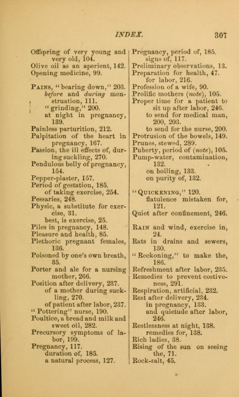 Offspring of very young and very old, i04. Olive oil as an aperient, 142. Opening medicine, 99. Pains, bearing down, 203. before and during men- struation, 111. \ grinding, 200. at night in pregnancy, 139. Painless parturition, 212. Palpitation of the heart in pregnancy, 167. Passion, the ill effects of, dur- ing suckling, 270. Pendulous belly of pregnancy, 154. Pepper-plaster, 157. Period of gestation, 185. of taking exercise, 254. Pessaries, 248. Physic, a substitute for exer- cise, 31. best, is exercise, 25. Piles in pregnancy, 148. Pleasure and health, 85. Plethoric pregnant females, 136. Poisoned by one's own breath, 35. Porter and ale for a nursing mother, 266. Position after delivery, 237. of a mother during suck- ling, 270. of patient after labor, 237. M Pottering nurse, 190. Poultice, a bread and milk and sweet oil, 282. Precursory symptoms of la- bor, 199. Pregnancy, 117. duration of, 185. a natural process, 127. Pregnancy, period of, 185. signs of, 117. Preliminary observations, 13. Preparation for health, 47. for labor, 216. Profession of a wife, 90. Prolific mothers (note), 105. Proper time for a patient to sit up after labor, 246. to send for medical man, 200, 203. to send for the nurse, 200. Protrusion of the bowels, 149. Prunes, stewed, 289. Puberty, period of (note), 105. Pump-water, contamination, 132. on boiling, 133. on purity of, 132. Quickening, 120. flatulence mistaken for, 121. Quiet after confinement, 246. Rain and wind, exercise in, 24. Rats in drains and sewers, 130. Reckoning, to make the, 186. Refreshment after labor, 235. Remedies to prevent costive- ness, 291. Respiration, artificial, 232. Rest after delivery, 234. in pregnancy, 133. and quietude after labor, 246. Restlessness at night, 138. remedies for, 138. Rich ladies, 38. Rising of the sun on seeing the, 71. Rock-salt, 45.
