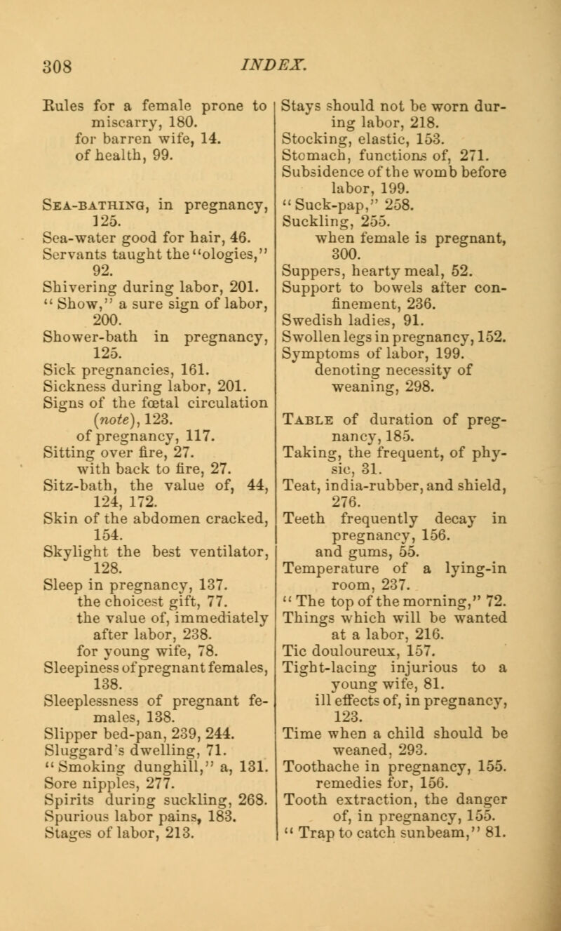 Rules for a female prone to miscarry, 180. for barren wife, 14. of health, 99. Sea-bathing, in pregnancy, 125. Sea-water good for hair, 46. Servants taught the ologies, 92. Shivering during labor, 201. Show, a sure sign of labor, 200. Shower-bath in pregnancy, 125. Sick pregnancies, 161. Sickness during labor, 201. Signs of the foetal circulation (note), 123. of pregnancy, 117. Sitting over fire, 27. with back to fire, 27. Sitz-bath, the value of, 44, 124, 172. Skin of the abdomen cracked, 154. Skylight the best ventilator, 128. Sleep in pregnancy, 137. the choicest gift, 77. the value of, immediately after labor, 238. for young wife, 78. Sleepiness of pregnant females, 138. Sleeplessness of pregnant fe- males, 138. Slipper bed-pan, 239, 244. Sluggard's dwelling, 71. Smoking dunghill, a, 131. Sore nipples, 277. Spirits during suckling, 268. Spurious labor pains, 183. Stages of labor, 213. Stays should not be worn dur- ing labor, 218. Stocking, elastic, 153. Stomach, function,-? of, 271. Subsidence of the womb before labor, 199. Suck-pap, 258. Suckling, 255. when female is pregnant, 300. Suppers, hearty meal, 52. Support to bowels after con- finement, 236. Swedish ladies, 91. Swollen legs in pregnancy, 152. Symptoms of labor, 199. denoting necessity of weaning, 298. Table of duration of preg- nancy, 185. Taking, the frequent, of phy- sic, 31. Teat, india-rubber, and shield, 276. Teeth frequently decay in pregnancy, 156. and gums, 55. Temperature of a lying-in room, 237. The top of the morning, 72. Things which will be wanted at a labor, 216. Tic douloureux, 157. Tight-lacing injurious to a young wife, 81. ill effects of, in pregnancv, 123. Time when a child should be weaned, 293. Toothache in pregnancy, 155. remedies for, 156. Tooth extraction, the danger of, in pregnancy, 155. Trap to catch sunbeam, 81.