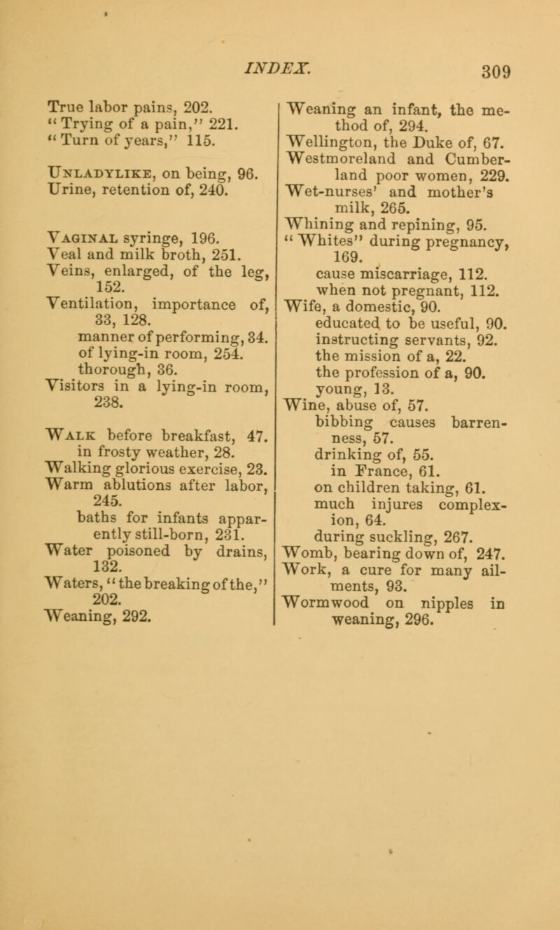 True labor pains, 202. 11 Trying of a pain, 221. Turn of years, 115. Unladylike, on being, 96. Urine, retention of, 240. Vaginal syringe, 196. Veal and milk broth, 251. Veins, enlarged, of the leg, 152. Ventilation, importance of, 33, 128. manner of performing, 34. of lying-in room, 254. thorough, 36. Visitors in a lying-in room, 238. Walk before breakfast, 47. in frosty weather, 28. Walking glorious exercise, 23. Warm ablutions after labor, 245. baths for infants appar- ently still-born, 231. Water poisoned by drains, 132. Waters, the breaking of the, 202. Weaning, 292. Weaning an infant, the me- thod of, 294. Wellington, the Duke of, 67. Westmoreland and Cumber- land poor women, 229. Wet-nurses' and mother's milk, 265. Whining and repining, 95. 11 Whites during pregnancy, 169. cause miscarriage, 112. when not pregnant, 112. Wife, a domestic, 90. educated to be useful, 90. instructing servants, 92. the mission of a, 22. the profession of a, 90. young, 13. Wine, abuse of, 57. bibbing causes barren- ness, 57. drinking of, 55. in France, 61. on children taking, 61. much injures complex- ion, 64. during suckling, 267. Womb, bearing down of, 247. Work, a cure for many ail- ments, 93. Wormwood on nipples in weaning, 296.
