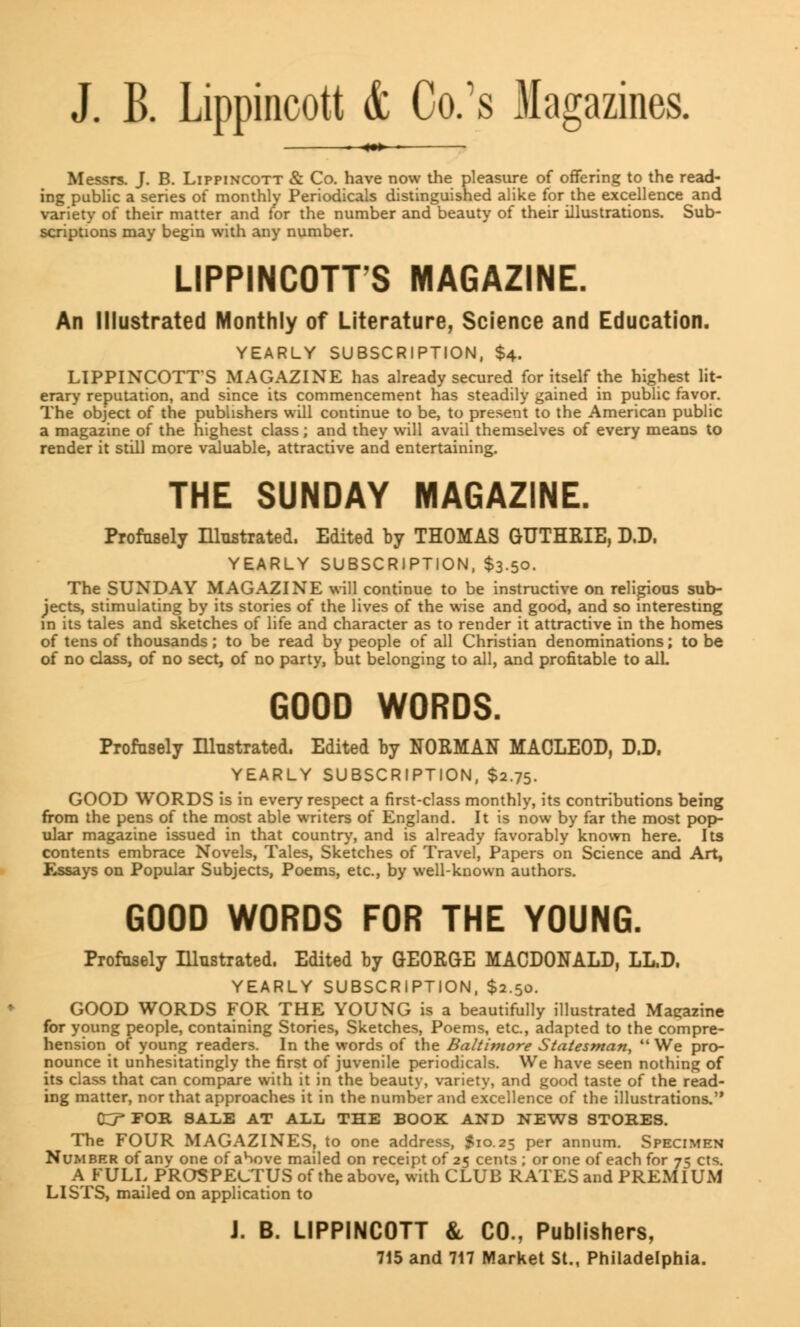 J. B. Lippincott & CVs Magazines. ««» Messrs. J. B. Lippincott & Co. have now the pleasure of offering to the read- ing public a series of monthly Periodicals distinguished alike for the excellence and variety of their matter and for the number and beauty of their illustrations. Sub- scriptions may begin with any number. LIPPINCOTT'S MAGAZINE. An Illustrated Monthly of Literature, Science and Education. YEARLY SUBSCRIPTION, $4. LIPPINCOTT'S MAGAZINE has already secured for itself the highest lit- erary reputation, and since its commencement has steadily gained in public favor. The object of the publishers will continue to be, to present to the American public a magazine of the highest class; and they will avail themselves of every means to render it still more valuable, attractive and entertaining. THE SUNDAY MAGAZINE. Profusely Illustrated. Edited by THOMAS GUTHRIE, D.D. YEARLY SUBSCRIPTION, $3.50. The SUNDAY MAGAZINE will continue to be instructive on religions sub- jects, stimulating by its stories of the lives of the wise and good, and so interesting in its tales and sketches of life and character as to render it attractive in the homes of tens of thousands; to be read by people of all Christian denominations; to be of no class, of no sect, of no party, but belonging to all, and profitable to all GOOD WORDS. Profusely Illustrated. Edited hy NORMAN MACLEOD, D.D. YEARLY SUBSCRIPTION, $2.75. GOOD WORDS is in every respect a first-class monthly, its contributions being from the pens of the most able writers of England. It is now by far the most pop- ular magazine issued in that country, and is already favorably known here. Its contents embrace Novels, Tales, Sketches of Travel, Papers on Science and Art, Essays on Popular Subjects, Poems, etc., by well-known authors. GOOD WORDS FOR THE YOUNG. Profusely Illustrated. Edited by GEORGE MACDONALD, LL.D. YEARLY SUBSCRIPTION, $2.50. GOOD WORDS FOR THE YOUNG is a beautifully illustrated Magazine for young people, containing Stories, Sketches, Poems, etc., adapted to the compre- hension of young readers. In the words of the Baltimore Statesman, We pro- nounce it unhesitatingly the first of juvenile periodicals. We have seen nothing of its class that can compare with it in the beauty, variety, and good taste of the read- ing matter, nor that approaches it in the number and excellence of the illustrations. O^FOB. SALE AT ALL THE BOOK AND NEWS STORES. The FOUR MAGAZINES, to one address, $10.25 per annum. Specimen Number of any one ofahove mailed on receipt of 25 cents; or one of each for 75 cts. A FULL PROSPECTUS of the above, with CLUB RATES and PREMIUM LISTS, mailed on application to J. B. LIPPINCOTT & CO., Publishers, 715 and 717 Market St., Philadelphia.