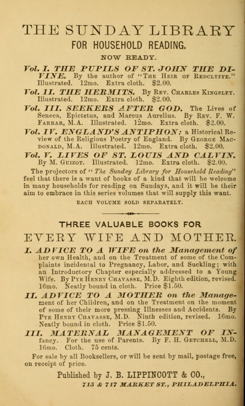 THE SUNDAY LIBRARY FOR HOUSEHOLD READING. NOW BEADY. Vol.1. THE PUPILS OF ST. JOHN THE DI- VINE. By the author of The Heir of Redclyffe. Illustrated. 12mo. Extra cloth. §2.00. Vol. II. THE HERMITS. By Rev. Charles Kingsley. Illustrated. 12nio. Extra cloth. $2.00. Vol. III. SEEKERS AFTER GOD. The Lives of Seneca, Epictetus, and Marcus Aurelius. By Rev. F. W. Farrar, M.A. Illustrated. 12mo. Extra cloth. $2.00. Vol. IV. ENGLAND'S ANTIPHON: a Historical Re- view of the Religious Poetry of England. By George Mac- donald, M.A. Illustrated. 12mo. Extra cloth. S2.00. Vol. V. LIVES OF ST. LOUIS AND CALVIN. By M. Guizot. Illustrated. 12mo. Extra cloth. $2.00. The projectors of  The Sunday Library for Household Reading'1 feel that there is a want of books of a kind that will be welcome in many households for reading on Sundays, and it will be their aim to embrace in this series volumes that will supply this want. EACH VOLUME SOLD SEPARATELY. THREE VALUABLE BOOKS FOR EVEKY WIFE AND MOTHER I. ADVICE TO A WIFE on the Management of her own Health, and on the Treatment of some of the Com- plaints incidental to Pregnancy, Labor, and Suckling; with an Introductory Chapter especially addressed to a Young Wife. By Pye Henry Chavasse, M.D. Eighth edition, revised. 16mo. Neatly bound in cloth. Trice $1.50. II. ADVICE TO A MOTHER on the Manage- ment of her Children, and on the Treatment on the moment of some of their more pressing Illnesses and Accidents. By Pye Henry Chavasse, M.D. Ninth edition, revised. 16mo. Neatly bound in cloth. Price $1.50. III. MATERNAL MANAGEMENT OF IN- fancy. For the use of Parents. By F. H. Getchell, M.D. ltimo. Cloth. 75 cents. For sale by all Booksellers, or will be sent by mail, postage free, on receipt of price. Published by J. B. LIPPINC0TT & 00., ?JJ <£• 717 MARKET ST., PHILADELPHIA.. '