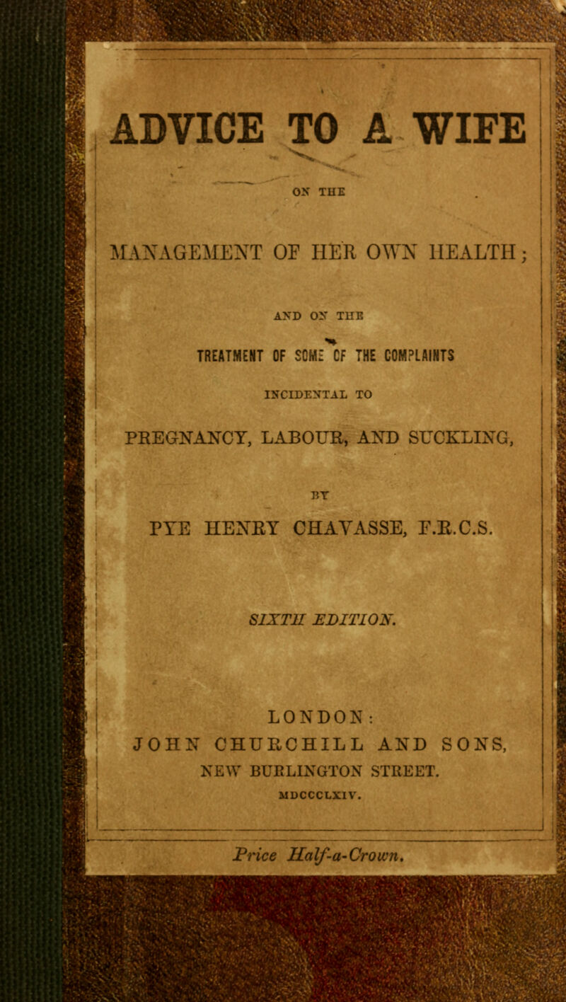 ADVICE TO A WIFE MANAGEMENT OF HER OWN HEALTH; AND ON THE TREATMENT OF SOME CF THE COMPLAINTS INCIDENTAL TO PREGNANCY, LABOUR, AND SUCKLING, V,Y PYE HENRY CHAVASSE, F.R.C.S. SIXTH EDITION. LONDON: JOHN CHURCHILL AND SONS, NEW BUELINGTON STREET. MDCCCLXIV. Price Half-a-Crown.