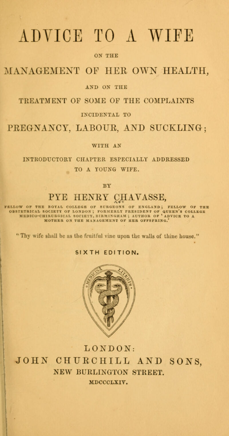 ON THE MANAGEMENT OF HEB OWN HEALTH, AND ON THE TREATMENT OF SOME OF THE COMPLAINTS INCIDENTAL TO PREGNANCY, LABOUR, AND SUCKLING; WITH AN INTRODUCTORY CHAPTER ESPECIALLY ADDRESSED TO A YOUNG WIFE. BY PYE HENKY CHAVASSE, *BLLOW OP THE ROYAL COLLEGE OF Sl'RGF.ONS OF ENGLAND; FELLOW OF THE OBSTETRICAL SOCIETY OF LONDON ; FORMERLY PRESIDENT OF QUEEN'S COLLEGE MEDICO-CHIRLRCilCAL SOCIETY, DIRMlN'iHVM J AITUOR OF4 ADVICE TO A MOTHER ON TUE MANAGEMENT OF HER OFFSPRING.'  Thy wife shall be as the fruitful vine upon the walls of thine house. SI XTH EDITION. LONDON: JOHN CHURCHILL AND SONS, NEW BURLINGTON STREET. MDCCCLXIV.