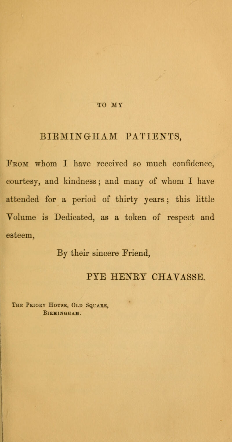 TO MY BIRMINGHAM PATIENTS, Feom whom I have received so much confidence, courtesy, and kindness; and many of whom I have attended for a period of thirty years; this little Volume is Dedicated, as a token of respect and esteem, By their sincere Friend, PTE HENET CHAVASSE. The Priory House, Old Square, Birmingham.