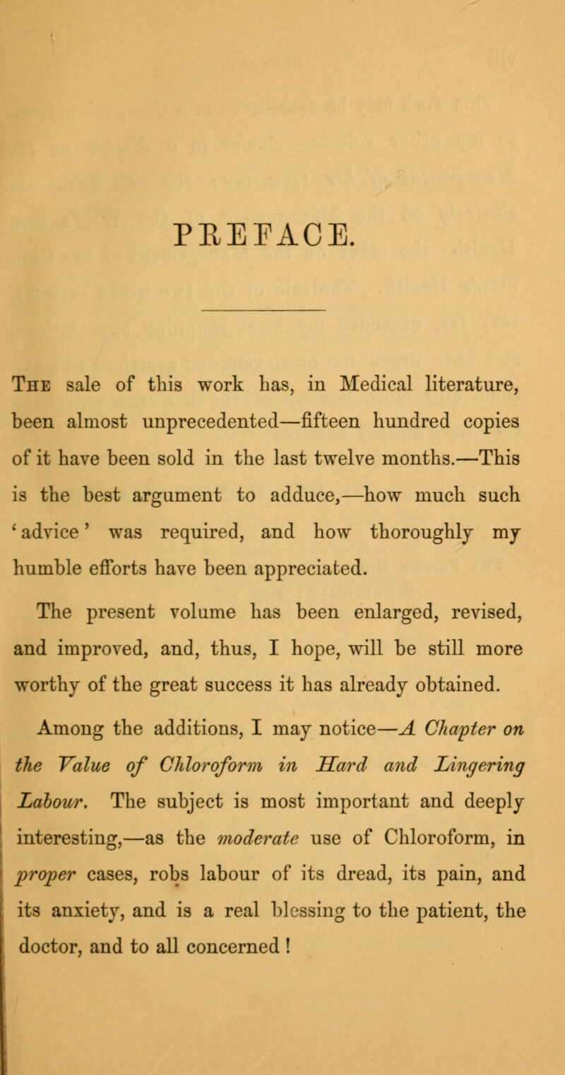 PREFACE. The sale of this work Las, in Medical literature, been almost unprecedented—fifteen hundred copies of it have been sold in the last twelve months.—This is the best argument to adduce,—how much such 1 advice' was required, and how thoroughly my humble efforts have been appreciated. The present volume has been enlarged, revised, and improved, and, thus, I hope, will be still more worthy of the great success it has already obtained. Among the additions, I may notice—A Chapter on the Value of Chloroform in Sard and Lingering Labour. The subject is most important and deeply interesting,—as the moderate use of Chloroform, in proper cases, robs labour of its dread, its pain, and its anxiety, and is a real blessing to the patient, the doctor, and to all concerned !