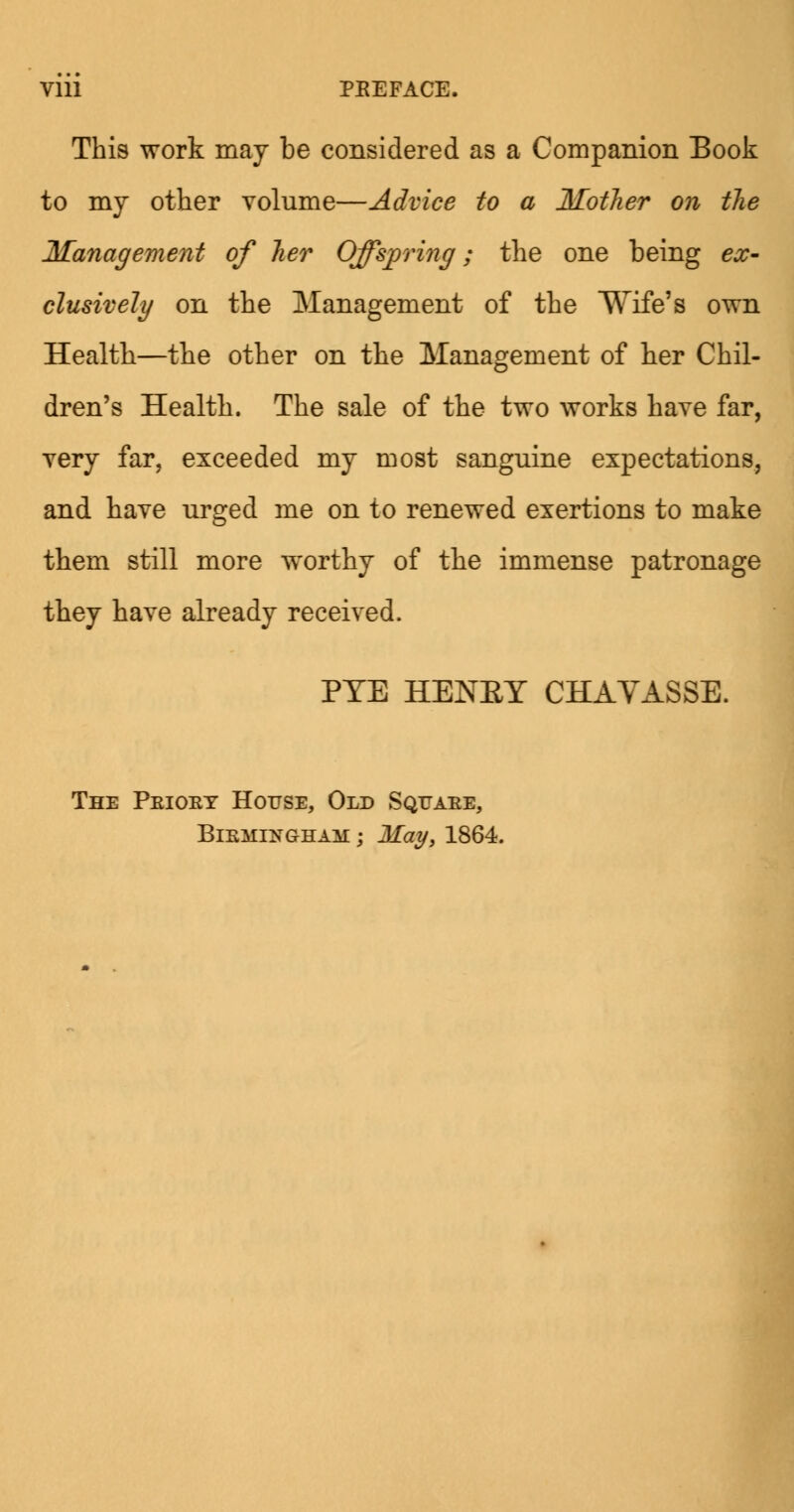 Vlll PEEFACE. This work may be considered as a Companion Book to my other volume—Advice to a Mother on the Management of her Offspring; the one being ex- clusively on the Management of the Wife's own Health—the other on the Management of her Chil- dren's Health. The sale of the two works have far, very far, exceeded my most sanguine expectations, and have urged me on to renewed exertions to make them still more worthy of the immense patronage they have already received. PYE HENKY CHAVASSE. The Peioey House, Old Sqtjaee, Biemengham ; May, 1864.