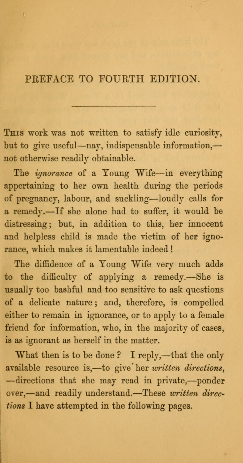 PREFACE TO FOURTH EDITION. This work was not written to satisfy idle curiosity, but to give useful—nay, indispensable information,— not otherwise readily obtainable. The ignorance of a Young Wife—in everything appertaining to her own health during the periods of pregnancy, labour, and suckling—loudly calls for a remedy.—If she alone had to suffer, it would be distressing; but, in addition to this, her innocent and helpless child is made the victim of her igno- rance, which makes it lamentable indeed! The diffidence of a Toung Wife very much adds to the difficulty of applying a remedy.—She is usually too bashful and too sensitive to ask questions of a delicate nature; and, therefore, is compelled either to remain in ignorance, or to apply to a female friend for information, who, in the majority of cases, is as ignorant as herself in the matter. What then is to be done ? I reply,—that the only available resource is,—to give her written directions, —directions that she may read in private,—ponder over,—and readily understand.—These written direc- tions I have attempted in the following pages.