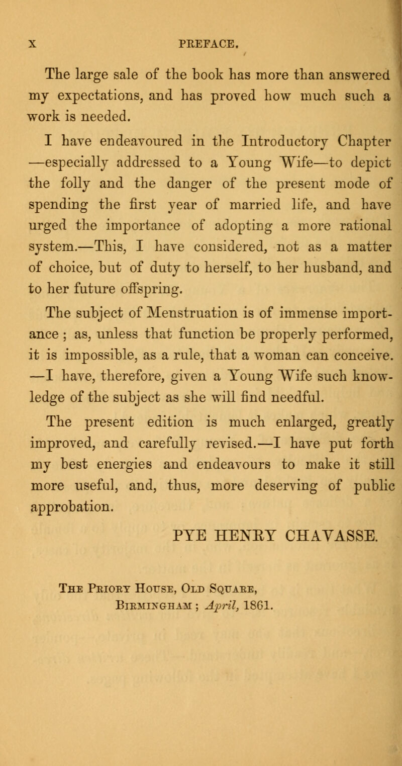 The large sale of the book has more than answered my expectations, and has proved how much such a work is needed. I have endeavoured in the Introductory Chapter —especially addressed to a Young Wife—to depict the folly and the danger of the present mode of spending the first year of married life, and have urged the importance of adopting a more rational system.—This, I have considered, not as a matter of choice, but of duty to herself, to her husband, and to her future offspring. The subject of Menstruation is of immense import- ance ; as, unless that function be properly performed, it is impossible, as a rule, that a woman can conceive. —I have, therefore, given a Young Wife such know- ledge of the subject as she will find needful. The present edition is much enlarged, greatly improved, and carefully revised.—I have put forth my best energies and endeavours to make it still more useful, and, thus, more deserving of public approbation. PYE HENEY CHAVASSE. The Peioey House, Old Squaee, Biemingham ; April, 1861.