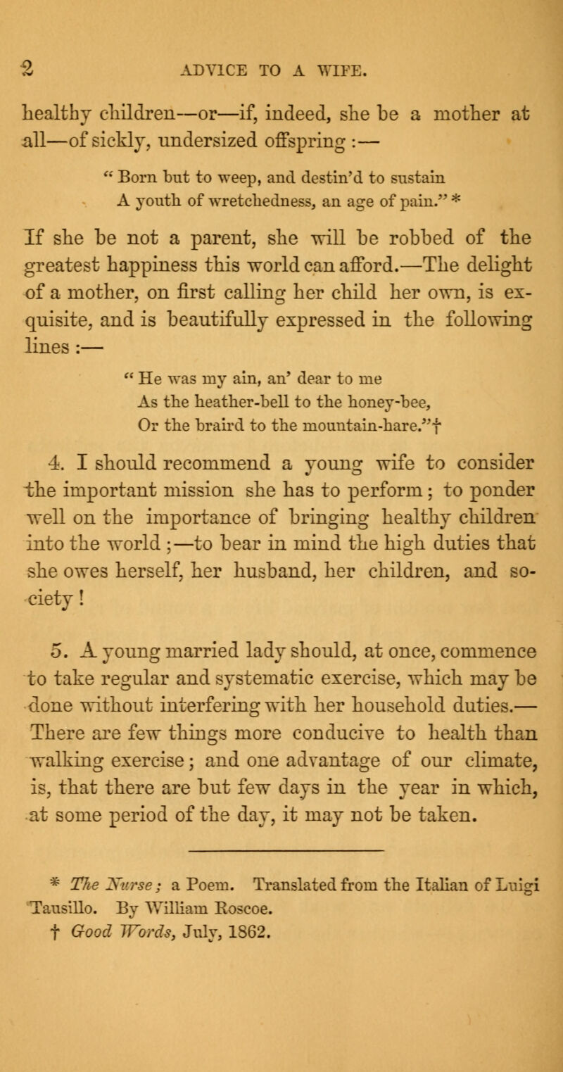 healthy children—or—if, indeed, she be a mother at all—of sickly, undersized offspring :—  Born but to weep, and destin'd to sustain A youth of wretchedness, an age of pain. * If she be not a parent, she will be robbed of the greatest happiness this world can afford.—The delight of a mother, on first calling her child her own, is ex- quisite, and is beautifully expressed in the following lines :—  He was my ain, an' dear to me As the heather-bell to the honey-bee, Or the braird to the mountain-hare/'f 4. I should recommend a young wife to consider the important mission she has to perform; to ponder well on the importance of bringing healthy children into the world ;—to bear in mind the high duties that she owes herself, her husband, her children, and so- ciety ! 5. A young married lady should, at once, commence to take regular and systematic exercise, which may be done without interfering with her household duties.— There are few things more conducive to health than walking exercise; and one advantage of our climate, is, that there are but few days in the year in which, at some period of the day, it may not be taken. * The Nurse; a Poem. Translated from the Italian of Luigi Tausillo. By William Koscoe. t Good Words, July, 1S62.
