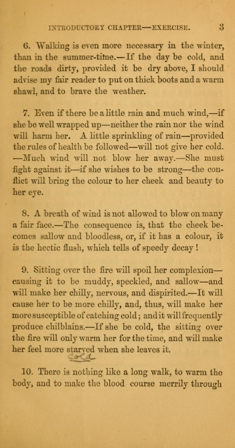 G. Walking is even more necessary in the winter, than in the summer-time.—If the day be cold, and the roads dirty, provided it be dry above, I should advise my fair reader to put on thick boots and a warm shawl, and to brave the weather. 7. Even if there be a little rain and much wind,—if she be well wrapped up—neither the rain nor the wind will harm her. A little sprinkling of rain—provided the rules of health be followed—will not give her cold. —Much wind will not blow her away.—She must fight against it—if she wishes to be strong—the con- flict will bring the colour to her cheek and beauty to her eye. 8. A breath of wind is not allowed to blow on many a fair face.—The consequence is, that the cheek be- comes sallow and bloodless, or, if it has a colour, it is the hectic flush, which tells of speedy decay ! 9. Sitting over the fire will spoil her complexion— causing it to be muddy, speckled, and sallow—and will make her chilly, nervous, and dispirited.—It will cause her to be more chilly, and, thus, will make her more susceptible of catching cold; and it will frequently produce chilblains.—If she be cold, the sitting over the fire will only warm her for the time, and will make her feel more starved when she leaves it. 10. There is nothing like a long walk, to warm the body, and to make the blood course merrily through