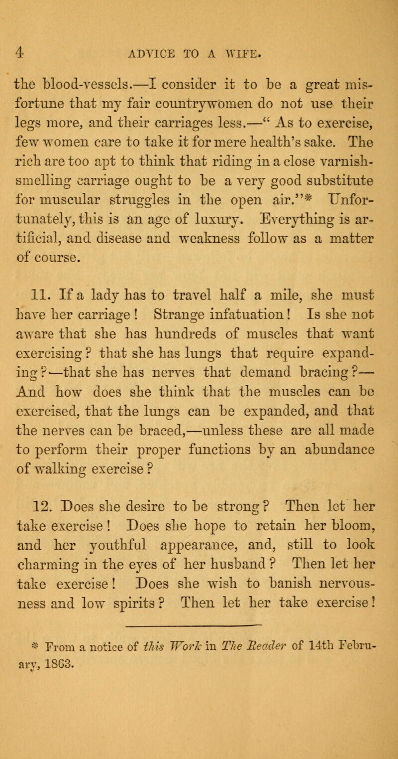 the blood-vessels.—I consider it to be a great mis- fortune that my fair countrywomen do not use their legs more, and their carriages less.— As to exercise, few women care to take it for mere health's sake. The rich are too apt to think that riding in a close varnish- smelling carriage ought to be a very good substitute for muscular struggles in the open air.* ITnfor- tunately, this is an age of luxury. Everything is ar- tificial, and disease and weakness follow as a matter of course. 11. If a lady has to travel half a mile, she must have her carriage ! Strange infatuation! Is she not aware that she has hundreds of muscles that want exercising ? that she has lungs that require expand- ing?—that she has nerves that demand bracing?— And how does she think that the muscles can be exercised, that the lungs can be expanded, and that the nerves can be braced,—unless these are all made to perform their proper functions by an abundance of walking exercise ? 12. Does she desire to be strong ? Then let her take exercise ! Does she hope to retain her bloom, and her youthful appearance, and, still to look charming in the eyes of her husband ? Then let her take exercise! Does she wish to banish nervous- ness and low spirits ? Then let her take exercise! * From a notice of this Work in The 'Reader of lltli Febru- ary, 1863.