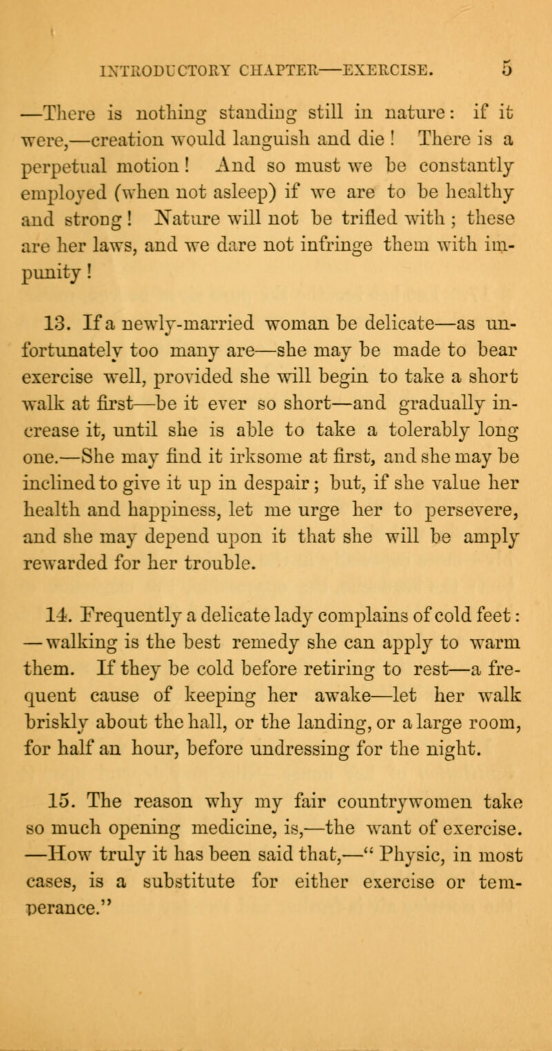 —There is nothing standing still in nature: if it were,—creation would languish and die ! There is a perpetual motion ! And so must we be constantly employed (when not asleep) if we are to be healthy and BtroDg ! Nature will not be trilled with ; these arc her laws, and we dare not infringe them with im- punity ! 13. If a newly-married woman be delicate—as un- fortunately too many are—she may be made to bear exercise well, provided she will begin to take a short walk at first—be it ever so short—and gradually in- crease it, until she is able to take a tolerably long- one.—She may find it irksome at first, and she may be inclined to give it up in despair ; but, if she value her health and happiness, let me urge her to persevere, and she may depend upon it that she will be amply rewarded for her trouble. 14. Frequently a delicate lady complains of cold feet: — walking is the best remedy she can apply to warm them. If they be cold before retiring to rest—a fre- quent cause of keeping her awake—let her walk briskly about the hall, or the landing, or a large room, for half an hour, before undressing for the night. 15. The reason why my fair countrywomen take so much opening medicine, is,—the want of exercise. —How truly it has been said that,— Physic, in most cases, is a substitute for either exercise or tem- perance.