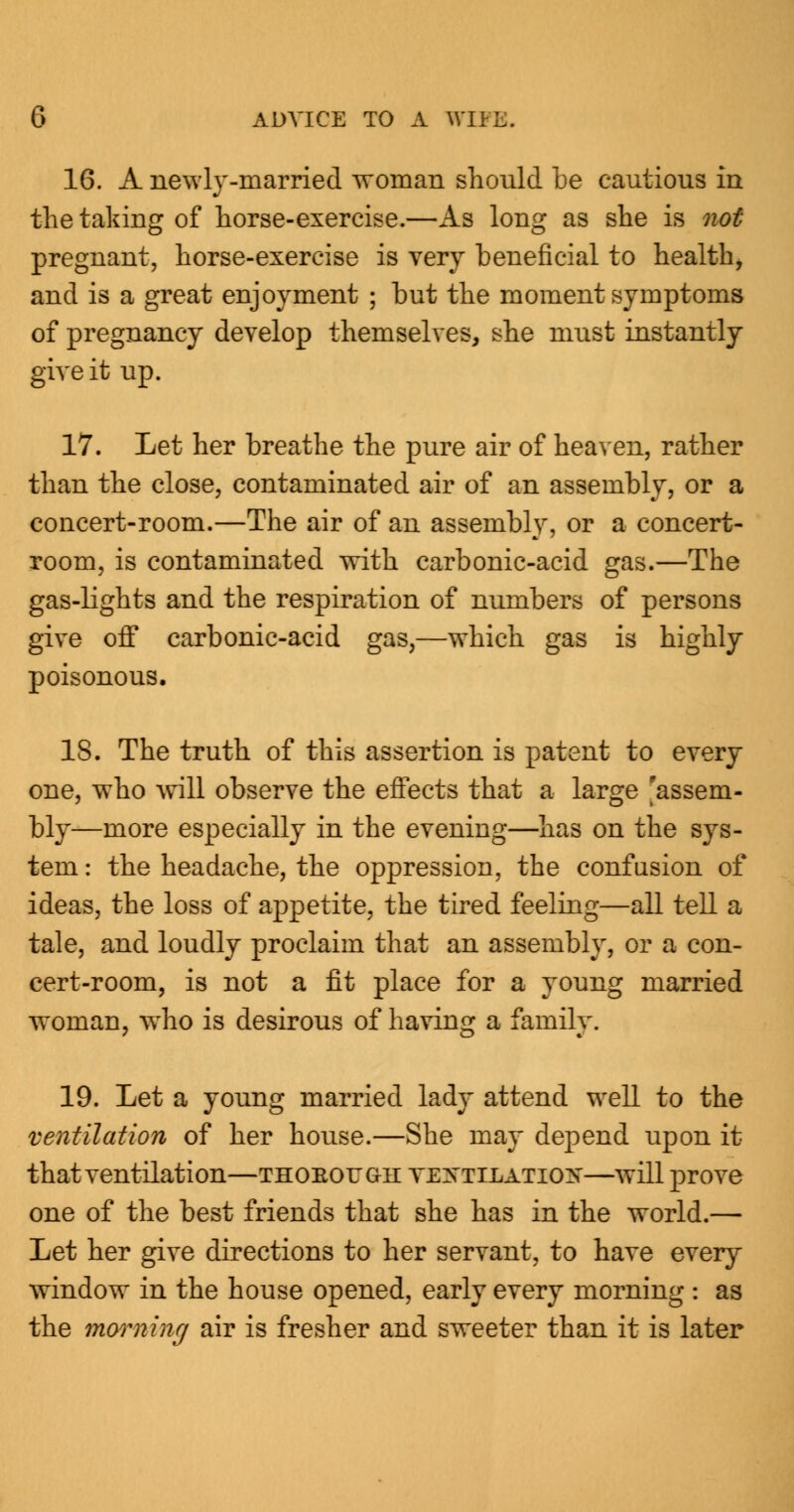 16. A newly-married woman should be cautious in the taking of horse-exercise.—As long as she is not pregnant, horse-exercise is very beneficial to health, and is a great enjoyment ; but the moment symptoms of pregnancy develop themselves, she must instantly give it up. 17. Let her breathe the pure air of heaven, rather than the close, contaminated air of an assembly, or a concert-room.—The air of an assembly, or a concert- room, is contaminated with carbonic-acid gas.—The gas-lights and the respiration of numbers of persons give off carbonic-acid gas,—which gas is highly poisonous. 18. The truth of this assertion is patent to every one, who will observe the effects that a large 'assem- bly—more especially in the evening—has on the sys- tem : the headache, the oppression, the confusion of ideas, the loss of appetite, the tired feeling—all tell a tale, and loudly proclaim that an assembly, or a con- cert-room, is not a fit place for a young married woman, who is desirous of having a family. 19. Let a young married lady attend well to the ventilation of her house.—She may depend upon it that ventilation—thoeough ventilation—will prove one of the best friends that she has in the world.— Let her give directions to her servant, to have every window in the house opened, early every morning : as the morning air is fresher and sweeter than it is later