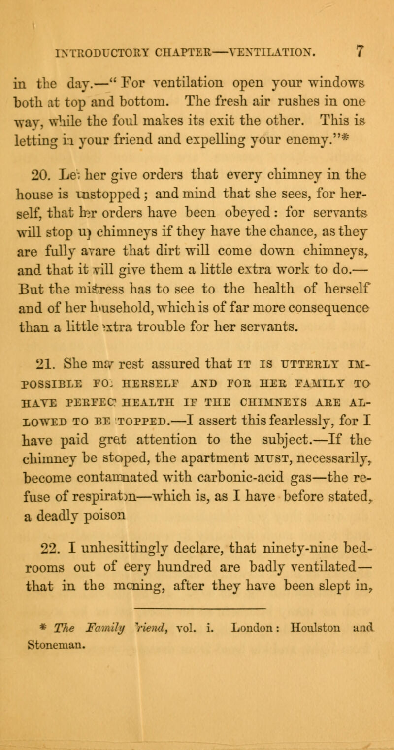 in the day.— For ventilation open your windows both at top and bottom. The fresh air rushes in one wav, while the foul makes its exit the other. This is letting h your friend and expelling your enemy.* 20. Le^ her give orders that every chimney in the house is mstopped ; and mind that she sees, for her- self, that mr orders have been obeyed: for servants will stop u) chimneys if they have the chance, as they are fully avare that dirt will come down chimneysr and that it vill give them a little extra work to do.— But the mkress has to see to the health of herself and of her household, which is of far more consequence than a little ^xtra trouble for her servants. 21. She me? rest assured that it is utterly im- possible EO. IIERSELF AND FOU HER FAMILY TO HAVE PEKFEC? HEALTH IF THE CHIMNEYS AEE AL- LOWED to be topped.—I assert this fearlessly, for I have paid gret attention to the subject.—If the chimney be stoped, the apartment must, necessarily, become contamnated with carbonic-acid gas—the re- fuse of respiratm—which is, as I have before statedr a deadly poison 22. I unhesittingly declare, that ninety-nine bed- rooms out of eery hundred are badly ventilated— that in the mcning, after they have been slept in, * The Family ViencI, vol. i. London: Honlston and Stoneman.