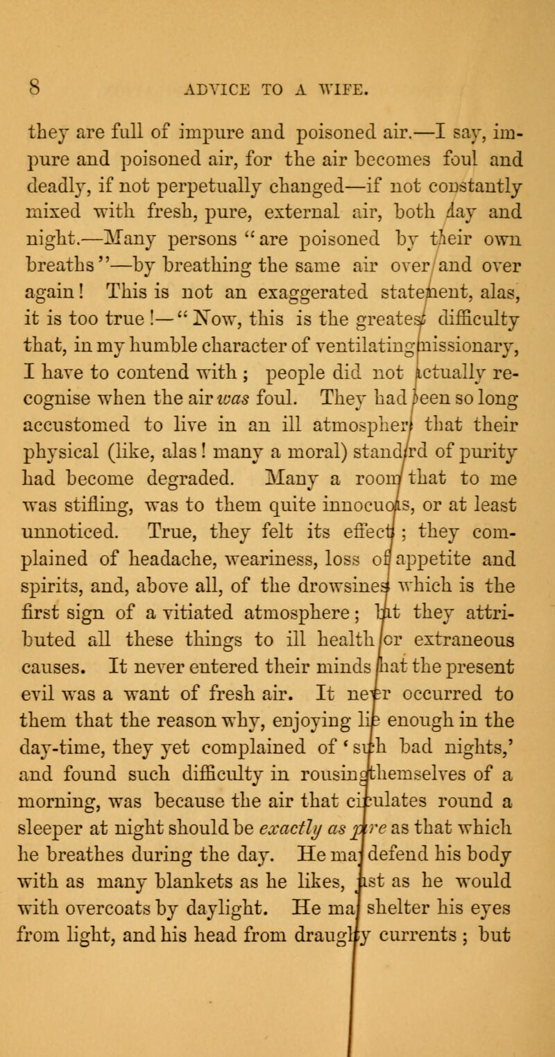 they are full of impure and poisoned air.—I say, im- pure and poisoned air, for the air becomes foul and deadly, if not perpetually changed—if not constantly mixed with fresh, pure, external air, both day and night.—Many persons  are poisoned by iieir own breaths—by breathing the same air over and over again! This is not an exaggerated statement, alas, it is too true !— Now, this is the greatest difficulty that, in my humble character of ventilatingfnissionary, I have to contend with ; people did not actually re- cognise when the air teas foul. They had teen so long accustomed to live in an ill atmospherl that their physical (like, alas ! many a moral) stand/rd of purity had become degraded. Many a room that to me was stifling, was to them quite innocuois, or at least unnoticed. True, they felt its effecii; they com- plained of headache, weariness, loss ofl appetite and spirits, and, above all, of the drowsinesi which is the first sign of a vitiated atmosphere; lit they attri- buted all these things to ill healthier extraneous causes. It never entered their minds pat the present evil was a want of fresh air. It ne^tr occurred to them that the reason why, enjoying lip enough in the day-time, they yet complained of ' sirh bad nights,' and found such difficulty in rousingthemselves of a morning, was because the air that ciiulates round a sleeper at night should be exactly as Are as that which he breathes during the day. He maj defend his body with as many blankets as he likes, ust as he would with overcoats by daylight. He ma] shelter his eyes from light, and his head from draugliy currents ; but