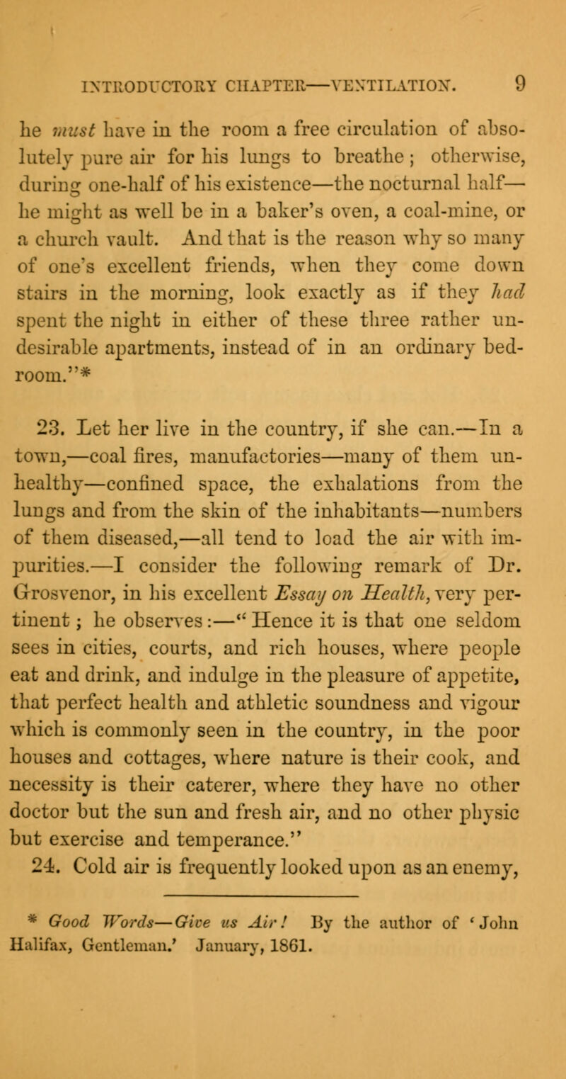 he must have in the room a free circulation of abso- lutely pure air for his lungs to breathe ; otherwise, during one-half of his existence—tbe nocturnal half— he might as well be in a baker's oven, a coal-mine, or a church vault. And that is the reason why so many of one's excellent friends, when they come down stairs in the morning, look exactly as if they had spent the night in either of these three rather un- desirable apartments, instead of in an ordinary bed- room. # 23. Let her live in the country, if she can.—In a town,—coal fires, manufactories—many of them un- healthy—confined space, the exhalations from the lungs and from the skin of the inhabitants—numbers of them diseased,—all tend to load the air with im- purities.—I consider the following remark of Dr. Grosvenor, in his excellent Essay on Health, very per- tinent ; he observes:— Hence it is that one seldom sees in cities, courts, and rich houses, where people eat and drink, and indulge in the pleasure of appetite, that perfect health and athletic soundness and vigour which is commonly seen in the country, in the poor houses and cottages, where nature is their cook, and necessity is their caterer, where they have no other doctor but the sun and fresh air, and no other physic but exercise and temperance. 24. Cold air is frequently looked upon as an enemy, * Good Words—Give us Air! ISy the author of ' John Halifax, Gentleman.' January, 1861.
