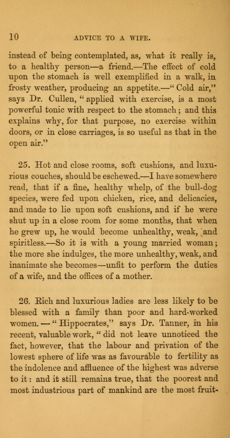 instead of being contemplated, as, what it really is, to a healthy person—a friend.—The effect of cold upon the stomach is well exemplified in a walk, in frosty weather, producing an appetite.— Cold air, says Dr. Cullen, u applied with exercise, is a most powerful tonic with respect to the stomach ; and this explains why, for that purpose, no exercise within doors, or in close carriages, is so useful as that in the open air. 25. Hot and close rooms, soft cushions, and luxu- rious couches, should be eschewed.—I have somewhere read, that if a fine, healthy whelp, of the bull-dog species, were fed upon chicken, rice, and delicacies, and made to lie upon soft cushions, and if he were shut up in a close room for some months, that when he grew up, he would become unhealthy, weak, and spiritless.—So it is with a young married woman; the more she indulges, the more unhealthy, weak, and inanimate she becomes—unfit to perform the duties of a wife, and the offices of a mother. 26. Eich and luxurious ladies are less likely to be blessed with a family than poor and hard-worked women. — Hippocrates, says Dr. Tanner, in his recent, valuable work, did not leave unnoticed the fact, however, that the labour and privation of the lowest sphere of life was as favourable to fertility as the indolence and affluence of the highest was adverse to it: and it still remains true, that the poorest and most industrious part of mankind are the most fruit-