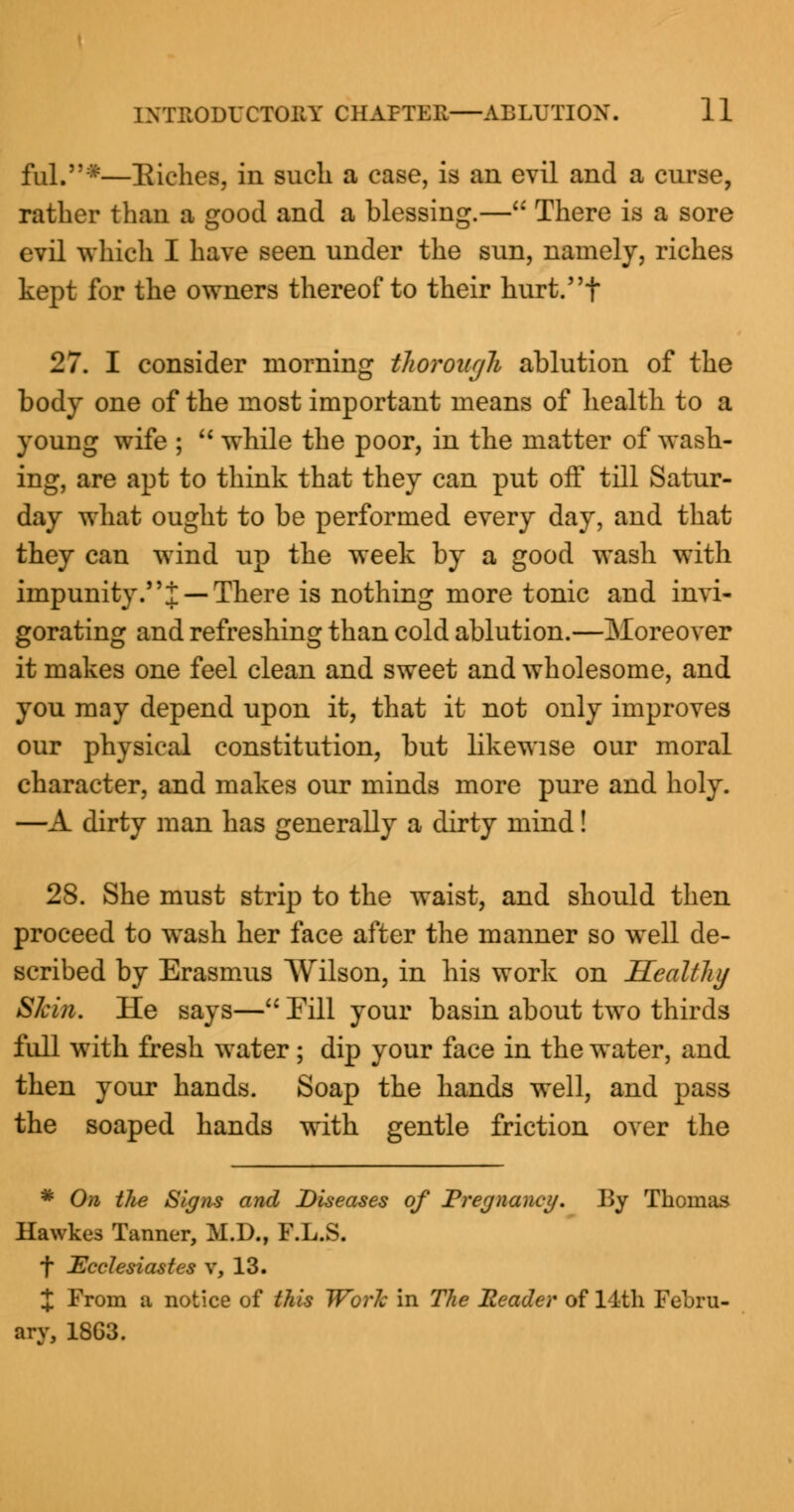 fill.*—Riches, in such a case, is an evil and a curse, rather than a good and a blessing.— There is a sore evil which I have seen under the sun, namely, riches kept for the owners thereof to their hurt.t 27. I consider morning thorough ablution of the body one of the most important means of health to a young wife ; M while the poor, in the matter of wash- ing, are apt to think that they can put off till Satur- day what ought to be performed every day, and that they can wind up the week by a good wash with impunity.i — There is nothing more tonic and invi- gorating and refreshing than cold ablution.—Moreover it makes one feel clean and sweet and wholesome, and you may depend upon it, that it not only improves our physical constitution, but likewise our moral character, and makes our minds more pure and holy. —A dirty man has generally a dirty mind! 28. She must strip to the waist, and should then proceed to wash her face after the manner so well de- scribed by Erasmus Wilson, in his work on Healthy Skin. He says— Fill your basin about two thirds full with fresh water; dip your face in the water, and then your hands. Soap the hands well, and pass the soaped hands with gentle friction over the * On the Signs and Diseases of Pregnancy. By Thomas Hawkes Tanner, M.D., F.L.S. f Ecclesiastes v, 13. X From a notice of this Work in The Header of 11th Febru- ary, 18G3.
