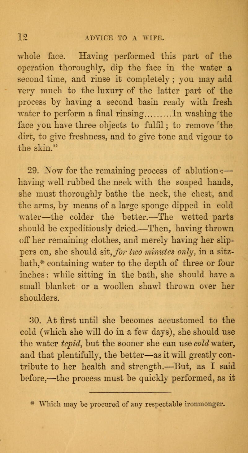 whole face. Having performed this part of the operation thoroughly, dip the face in the water a second time, and rinse it completely ; you may add very much to the luxury of the latter part of the process by having a second basin ready with fresh water to perform a final rinsing In washing the face you have three objects to fulfil; to remove rthe dirt, to give freshness, and to give tone and vigour to the skin. 29. Xow for the remaining process of ablution':— having well rubbed the neck with the soaped hands, she must thoroughly bathe the neck, the chest, and the arms, by means of a large sponge dipped in cold water—the colder the better.—The wetted parts should be expeditiously dried.—Then, having thrown off her remaining clothes, and merely having her slip- pers on, she should sit, for two minutes only, in a sitz- bath,# containing water to the depth of three or four inches: while sitting in the bath, she should have a small blanket or a woollen shawl thrown over her shoulders. 30. At first until she becomes accustomed to the cold (which she will do in a few days), she should use the water tepid, but the sooner she can use cold water, and that plentifully, the better—as it will greatly con- tribute to her health and strength.—But, as I said before,—the process must be quickly performed, as it * Which may be procured of any respectable ironmonger.